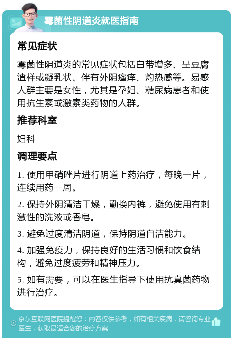 霉菌性阴道炎就医指南 常见症状 霉菌性阴道炎的常见症状包括白带增多、呈豆腐渣样或凝乳状、伴有外阴瘙痒、灼热感等。易感人群主要是女性，尤其是孕妇、糖尿病患者和使用抗生素或激素类药物的人群。 推荐科室 妇科 调理要点 1. 使用甲硝唑片进行阴道上药治疗，每晚一片，连续用药一周。 2. 保持外阴清洁干燥，勤换内裤，避免使用有刺激性的洗液或香皂。 3. 避免过度清洁阴道，保持阴道自洁能力。 4. 加强免疫力，保持良好的生活习惯和饮食结构，避免过度疲劳和精神压力。 5. 如有需要，可以在医生指导下使用抗真菌药物进行治疗。