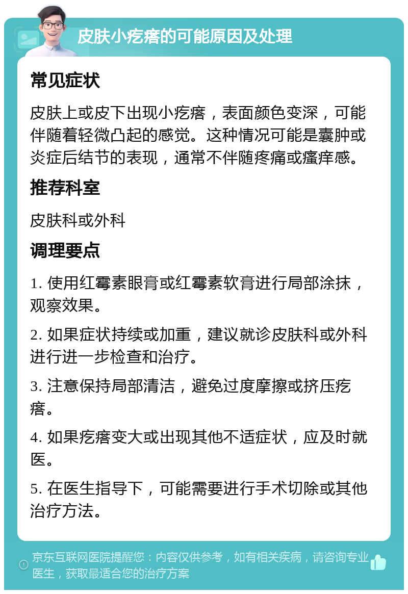 皮肤小疙瘩的可能原因及处理 常见症状 皮肤上或皮下出现小疙瘩，表面颜色变深，可能伴随着轻微凸起的感觉。这种情况可能是囊肿或炎症后结节的表现，通常不伴随疼痛或瘙痒感。 推荐科室 皮肤科或外科 调理要点 1. 使用红霉素眼膏或红霉素软膏进行局部涂抹，观察效果。 2. 如果症状持续或加重，建议就诊皮肤科或外科进行进一步检查和治疗。 3. 注意保持局部清洁，避免过度摩擦或挤压疙瘩。 4. 如果疙瘩变大或出现其他不适症状，应及时就医。 5. 在医生指导下，可能需要进行手术切除或其他治疗方法。