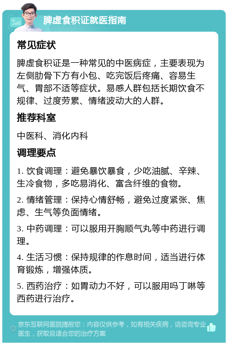 脾虚食积证就医指南 常见症状 脾虚食积证是一种常见的中医病症，主要表现为左侧肋骨下方有小包、吃完饭后疼痛、容易生气、胃部不适等症状。易感人群包括长期饮食不规律、过度劳累、情绪波动大的人群。 推荐科室 中医科、消化内科 调理要点 1. 饮食调理：避免暴饮暴食，少吃油腻、辛辣、生冷食物，多吃易消化、富含纤维的食物。 2. 情绪管理：保持心情舒畅，避免过度紧张、焦虑、生气等负面情绪。 3. 中药调理：可以服用开胸顺气丸等中药进行调理。 4. 生活习惯：保持规律的作息时间，适当进行体育锻炼，增强体质。 5. 西药治疗：如胃动力不好，可以服用吗丁啉等西药进行治疗。