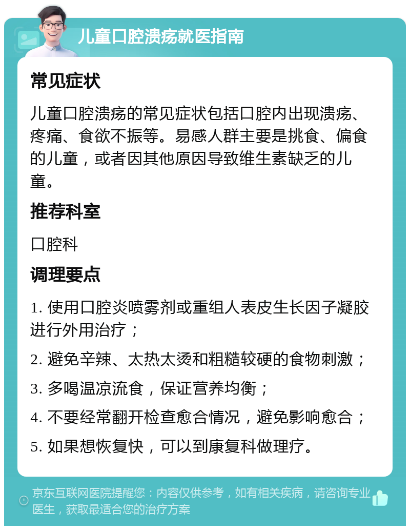 儿童口腔溃疡就医指南 常见症状 儿童口腔溃疡的常见症状包括口腔内出现溃疡、疼痛、食欲不振等。易感人群主要是挑食、偏食的儿童，或者因其他原因导致维生素缺乏的儿童。 推荐科室 口腔科 调理要点 1. 使用口腔炎喷雾剂或重组人表皮生长因子凝胶进行外用治疗； 2. 避免辛辣、太热太烫和粗糙较硬的食物刺激； 3. 多喝温凉流食，保证营养均衡； 4. 不要经常翻开检查愈合情况，避免影响愈合； 5. 如果想恢复快，可以到康复科做理疗。