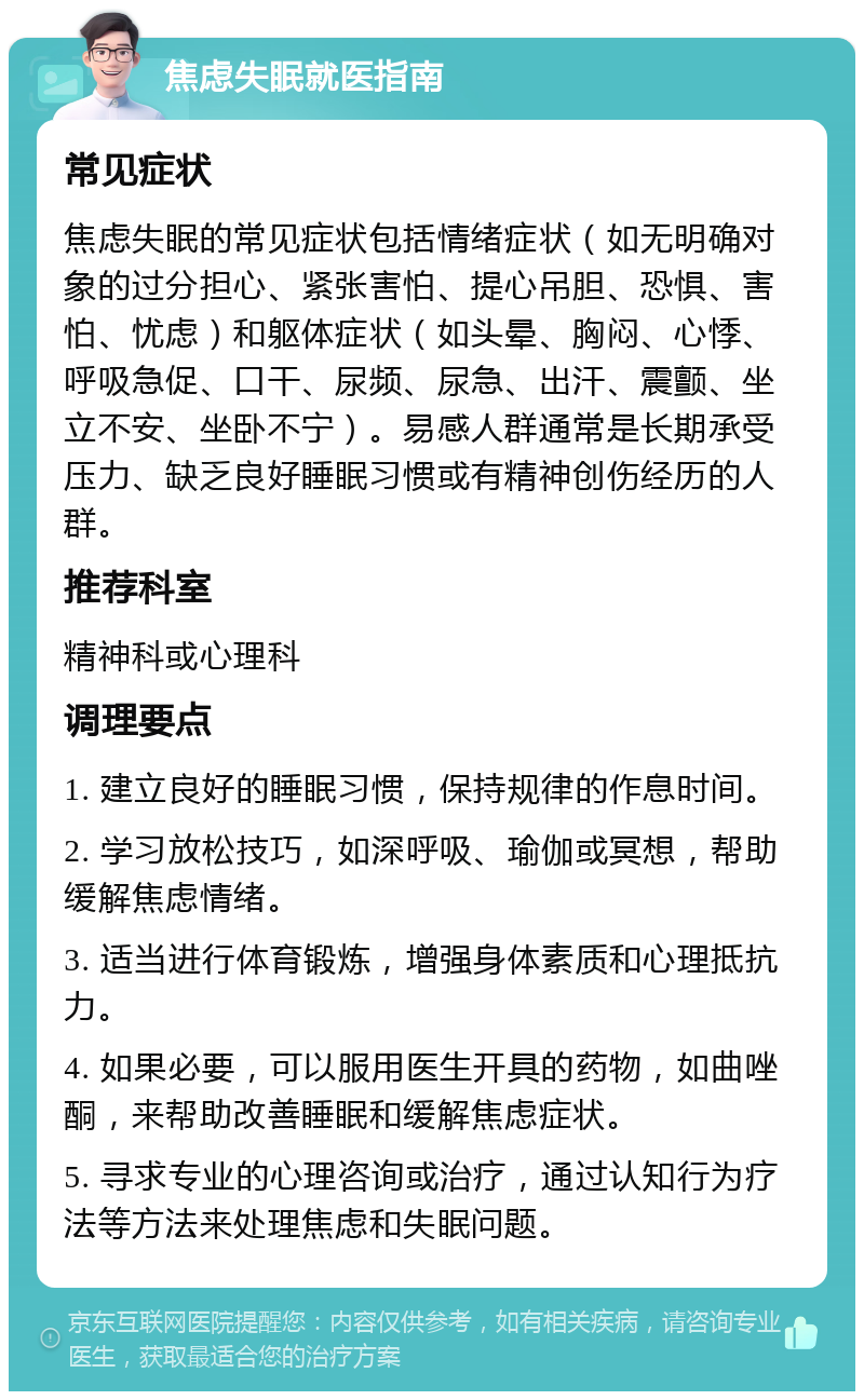 焦虑失眠就医指南 常见症状 焦虑失眠的常见症状包括情绪症状（如无明确对象的过分担心、紧张害怕、提心吊胆、恐惧、害怕、忧虑）和躯体症状（如头晕、胸闷、心悸、呼吸急促、口干、尿频、尿急、出汗、震颤、坐立不安、坐卧不宁）。易感人群通常是长期承受压力、缺乏良好睡眠习惯或有精神创伤经历的人群。 推荐科室 精神科或心理科 调理要点 1. 建立良好的睡眠习惯，保持规律的作息时间。 2. 学习放松技巧，如深呼吸、瑜伽或冥想，帮助缓解焦虑情绪。 3. 适当进行体育锻炼，增强身体素质和心理抵抗力。 4. 如果必要，可以服用医生开具的药物，如曲唑酮，来帮助改善睡眠和缓解焦虑症状。 5. 寻求专业的心理咨询或治疗，通过认知行为疗法等方法来处理焦虑和失眠问题。