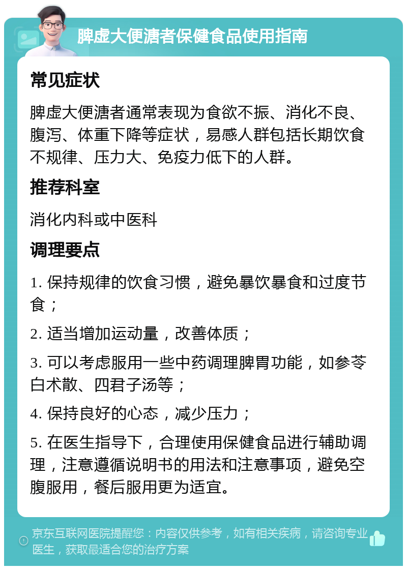 脾虚大便溏者保健食品使用指南 常见症状 脾虚大便溏者通常表现为食欲不振、消化不良、腹泻、体重下降等症状，易感人群包括长期饮食不规律、压力大、免疫力低下的人群。 推荐科室 消化内科或中医科 调理要点 1. 保持规律的饮食习惯，避免暴饮暴食和过度节食； 2. 适当增加运动量，改善体质； 3. 可以考虑服用一些中药调理脾胃功能，如参苓白术散、四君子汤等； 4. 保持良好的心态，减少压力； 5. 在医生指导下，合理使用保健食品进行辅助调理，注意遵循说明书的用法和注意事项，避免空腹服用，餐后服用更为适宜。