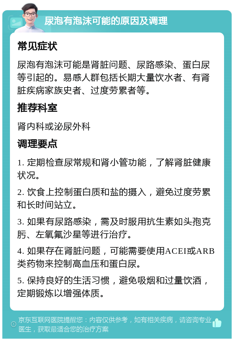 尿泡有泡沫可能的原因及调理 常见症状 尿泡有泡沫可能是肾脏问题、尿路感染、蛋白尿等引起的。易感人群包括长期大量饮水者、有肾脏疾病家族史者、过度劳累者等。 推荐科室 肾内科或泌尿外科 调理要点 1. 定期检查尿常规和肾小管功能，了解肾脏健康状况。 2. 饮食上控制蛋白质和盐的摄入，避免过度劳累和长时间站立。 3. 如果有尿路感染，需及时服用抗生素如头孢克肟、左氧氟沙星等进行治疗。 4. 如果存在肾脏问题，可能需要使用ACEI或ARB类药物来控制高血压和蛋白尿。 5. 保持良好的生活习惯，避免吸烟和过量饮酒，定期锻炼以增强体质。