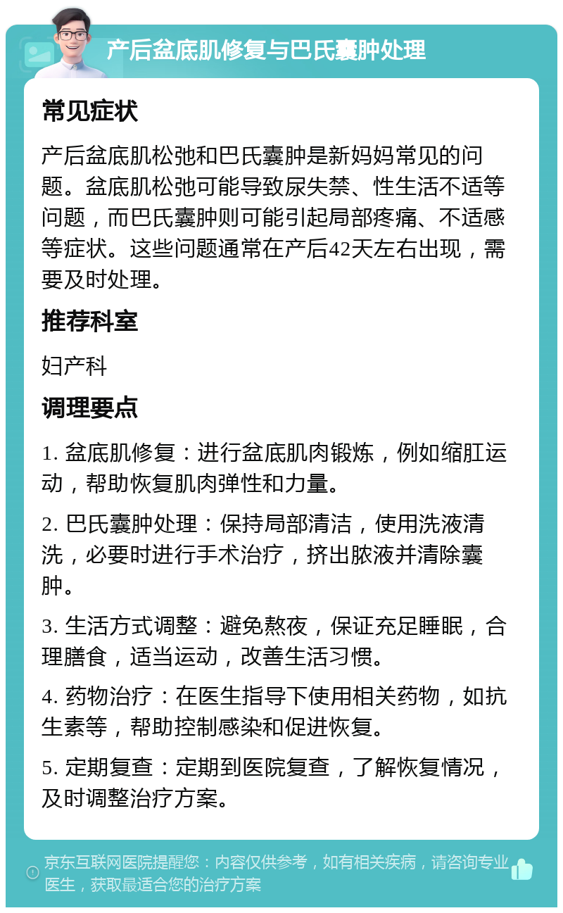 产后盆底肌修复与巴氏囊肿处理 常见症状 产后盆底肌松弛和巴氏囊肿是新妈妈常见的问题。盆底肌松弛可能导致尿失禁、性生活不适等问题，而巴氏囊肿则可能引起局部疼痛、不适感等症状。这些问题通常在产后42天左右出现，需要及时处理。 推荐科室 妇产科 调理要点 1. 盆底肌修复：进行盆底肌肉锻炼，例如缩肛运动，帮助恢复肌肉弹性和力量。 2. 巴氏囊肿处理：保持局部清洁，使用洗液清洗，必要时进行手术治疗，挤出脓液并清除囊肿。 3. 生活方式调整：避免熬夜，保证充足睡眠，合理膳食，适当运动，改善生活习惯。 4. 药物治疗：在医生指导下使用相关药物，如抗生素等，帮助控制感染和促进恢复。 5. 定期复查：定期到医院复查，了解恢复情况，及时调整治疗方案。