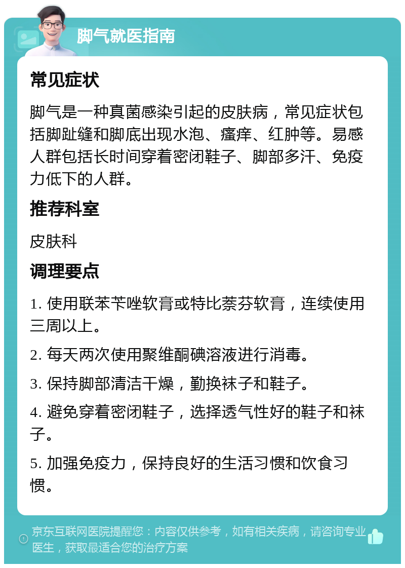 脚气就医指南 常见症状 脚气是一种真菌感染引起的皮肤病，常见症状包括脚趾缝和脚底出现水泡、瘙痒、红肿等。易感人群包括长时间穿着密闭鞋子、脚部多汗、免疫力低下的人群。 推荐科室 皮肤科 调理要点 1. 使用联苯苄唑软膏或特比萘芬软膏，连续使用三周以上。 2. 每天两次使用聚维酮碘溶液进行消毒。 3. 保持脚部清洁干燥，勤换袜子和鞋子。 4. 避免穿着密闭鞋子，选择透气性好的鞋子和袜子。 5. 加强免疫力，保持良好的生活习惯和饮食习惯。