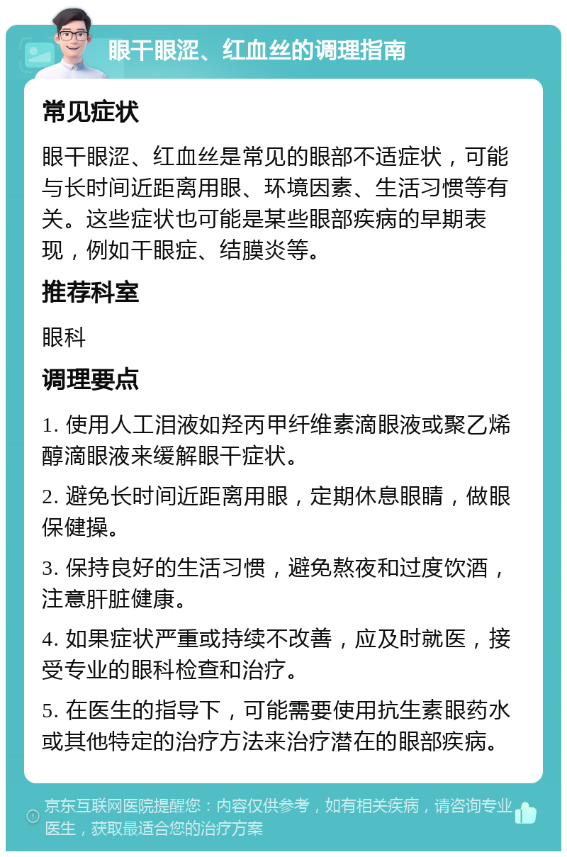 眼干眼涩、红血丝的调理指南 常见症状 眼干眼涩、红血丝是常见的眼部不适症状，可能与长时间近距离用眼、环境因素、生活习惯等有关。这些症状也可能是某些眼部疾病的早期表现，例如干眼症、结膜炎等。 推荐科室 眼科 调理要点 1. 使用人工泪液如羟丙甲纤维素滴眼液或聚乙烯醇滴眼液来缓解眼干症状。 2. 避免长时间近距离用眼，定期休息眼睛，做眼保健操。 3. 保持良好的生活习惯，避免熬夜和过度饮酒，注意肝脏健康。 4. 如果症状严重或持续不改善，应及时就医，接受专业的眼科检查和治疗。 5. 在医生的指导下，可能需要使用抗生素眼药水或其他特定的治疗方法来治疗潜在的眼部疾病。