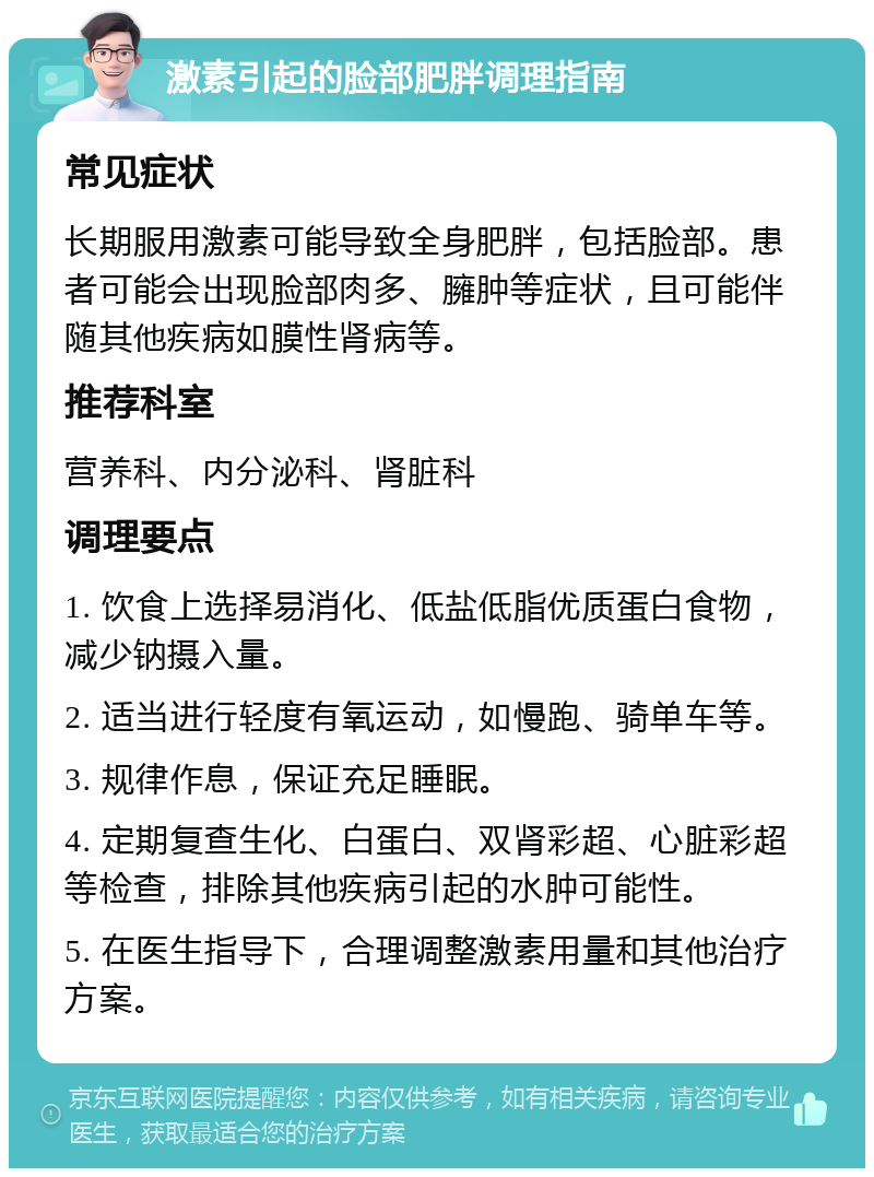 激素引起的脸部肥胖调理指南 常见症状 长期服用激素可能导致全身肥胖，包括脸部。患者可能会出现脸部肉多、臃肿等症状，且可能伴随其他疾病如膜性肾病等。 推荐科室 营养科、内分泌科、肾脏科 调理要点 1. 饮食上选择易消化、低盐低脂优质蛋白食物，减少钠摄入量。 2. 适当进行轻度有氧运动，如慢跑、骑单车等。 3. 规律作息，保证充足睡眠。 4. 定期复查生化、白蛋白、双肾彩超、心脏彩超等检查，排除其他疾病引起的水肿可能性。 5. 在医生指导下，合理调整激素用量和其他治疗方案。