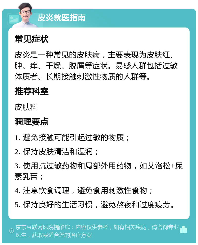 皮炎就医指南 常见症状 皮炎是一种常见的皮肤病，主要表现为皮肤红、肿、痒、干燥、脱屑等症状。易感人群包括过敏体质者、长期接触刺激性物质的人群等。 推荐科室 皮肤科 调理要点 1. 避免接触可能引起过敏的物质； 2. 保持皮肤清洁和湿润； 3. 使用抗过敏药物和局部外用药物，如艾洛松+尿素乳膏； 4. 注意饮食调理，避免食用刺激性食物； 5. 保持良好的生活习惯，避免熬夜和过度疲劳。