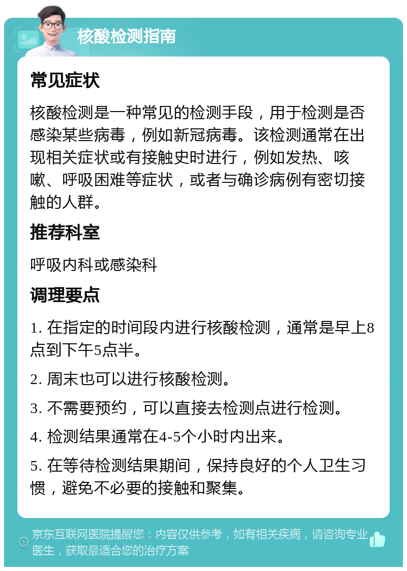 核酸检测指南 常见症状 核酸检测是一种常见的检测手段，用于检测是否感染某些病毒，例如新冠病毒。该检测通常在出现相关症状或有接触史时进行，例如发热、咳嗽、呼吸困难等症状，或者与确诊病例有密切接触的人群。 推荐科室 呼吸内科或感染科 调理要点 1. 在指定的时间段内进行核酸检测，通常是早上8点到下午5点半。 2. 周末也可以进行核酸检测。 3. 不需要预约，可以直接去检测点进行检测。 4. 检测结果通常在4-5个小时内出来。 5. 在等待检测结果期间，保持良好的个人卫生习惯，避免不必要的接触和聚集。