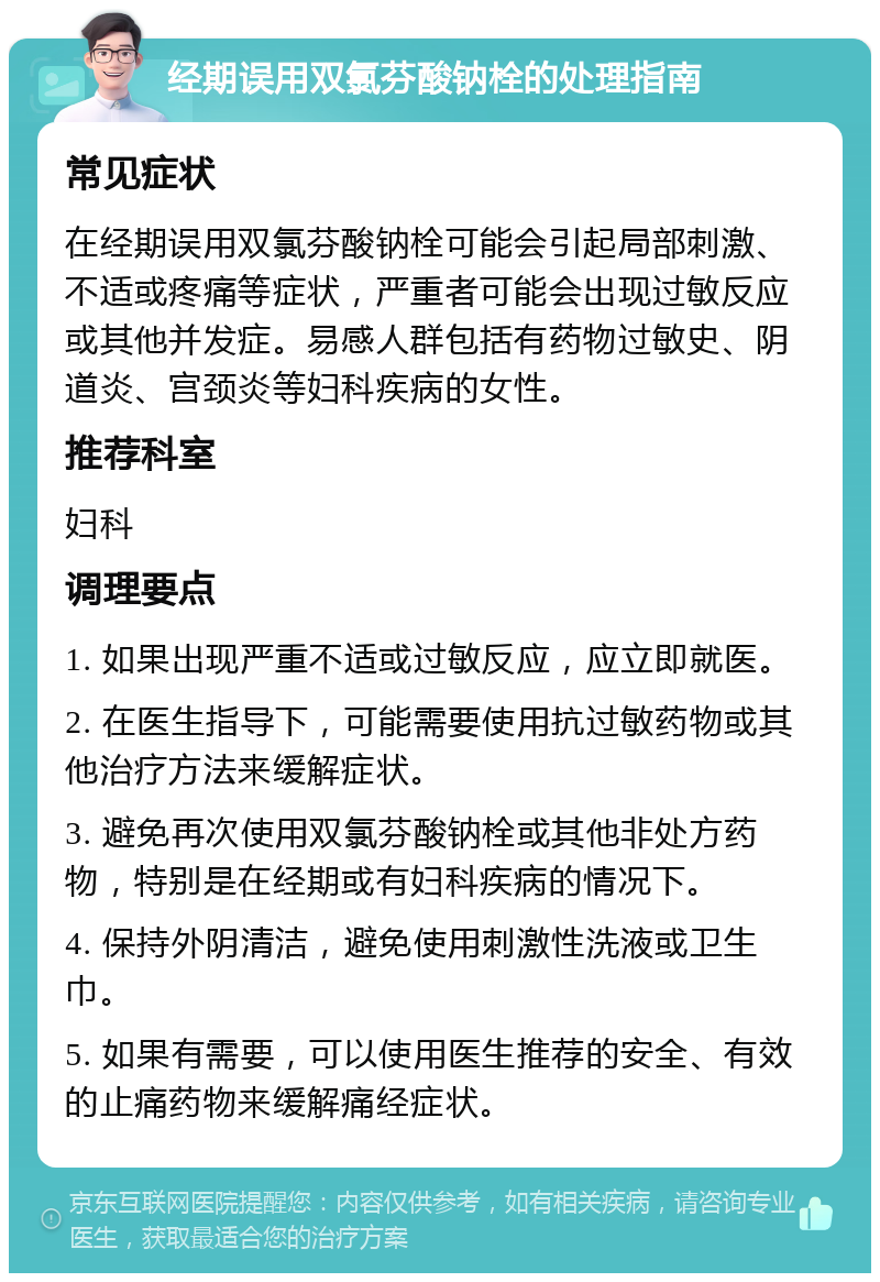 经期误用双氯芬酸钠栓的处理指南 常见症状 在经期误用双氯芬酸钠栓可能会引起局部刺激、不适或疼痛等症状，严重者可能会出现过敏反应或其他并发症。易感人群包括有药物过敏史、阴道炎、宫颈炎等妇科疾病的女性。 推荐科室 妇科 调理要点 1. 如果出现严重不适或过敏反应，应立即就医。 2. 在医生指导下，可能需要使用抗过敏药物或其他治疗方法来缓解症状。 3. 避免再次使用双氯芬酸钠栓或其他非处方药物，特别是在经期或有妇科疾病的情况下。 4. 保持外阴清洁，避免使用刺激性洗液或卫生巾。 5. 如果有需要，可以使用医生推荐的安全、有效的止痛药物来缓解痛经症状。