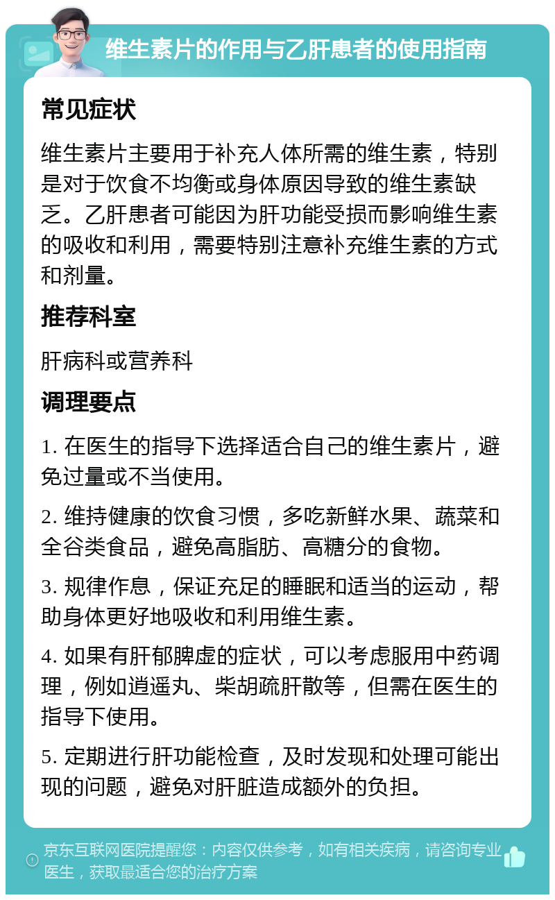 维生素片的作用与乙肝患者的使用指南 常见症状 维生素片主要用于补充人体所需的维生素，特别是对于饮食不均衡或身体原因导致的维生素缺乏。乙肝患者可能因为肝功能受损而影响维生素的吸收和利用，需要特别注意补充维生素的方式和剂量。 推荐科室 肝病科或营养科 调理要点 1. 在医生的指导下选择适合自己的维生素片，避免过量或不当使用。 2. 维持健康的饮食习惯，多吃新鲜水果、蔬菜和全谷类食品，避免高脂肪、高糖分的食物。 3. 规律作息，保证充足的睡眠和适当的运动，帮助身体更好地吸收和利用维生素。 4. 如果有肝郁脾虚的症状，可以考虑服用中药调理，例如逍遥丸、柴胡疏肝散等，但需在医生的指导下使用。 5. 定期进行肝功能检查，及时发现和处理可能出现的问题，避免对肝脏造成额外的负担。