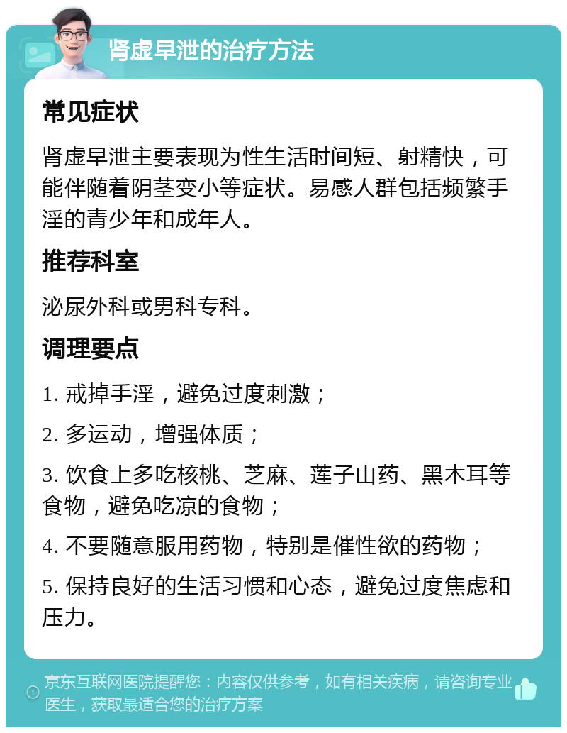 肾虚早泄的治疗方法 常见症状 肾虚早泄主要表现为性生活时间短、射精快，可能伴随着阴茎变小等症状。易感人群包括频繁手淫的青少年和成年人。 推荐科室 泌尿外科或男科专科。 调理要点 1. 戒掉手淫，避免过度刺激； 2. 多运动，增强体质； 3. 饮食上多吃核桃、芝麻、莲子山药、黑木耳等食物，避免吃凉的食物； 4. 不要随意服用药物，特别是催性欲的药物； 5. 保持良好的生活习惯和心态，避免过度焦虑和压力。