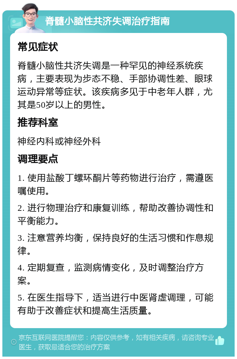 脊髓小脑性共济失调治疗指南 常见症状 脊髓小脑性共济失调是一种罕见的神经系统疾病，主要表现为步态不稳、手部协调性差、眼球运动异常等症状。该疾病多见于中老年人群，尤其是50岁以上的男性。 推荐科室 神经内科或神经外科 调理要点 1. 使用盐酸丁螺环酮片等药物进行治疗，需遵医嘱使用。 2. 进行物理治疗和康复训练，帮助改善协调性和平衡能力。 3. 注意营养均衡，保持良好的生活习惯和作息规律。 4. 定期复查，监测病情变化，及时调整治疗方案。 5. 在医生指导下，适当进行中医肾虚调理，可能有助于改善症状和提高生活质量。