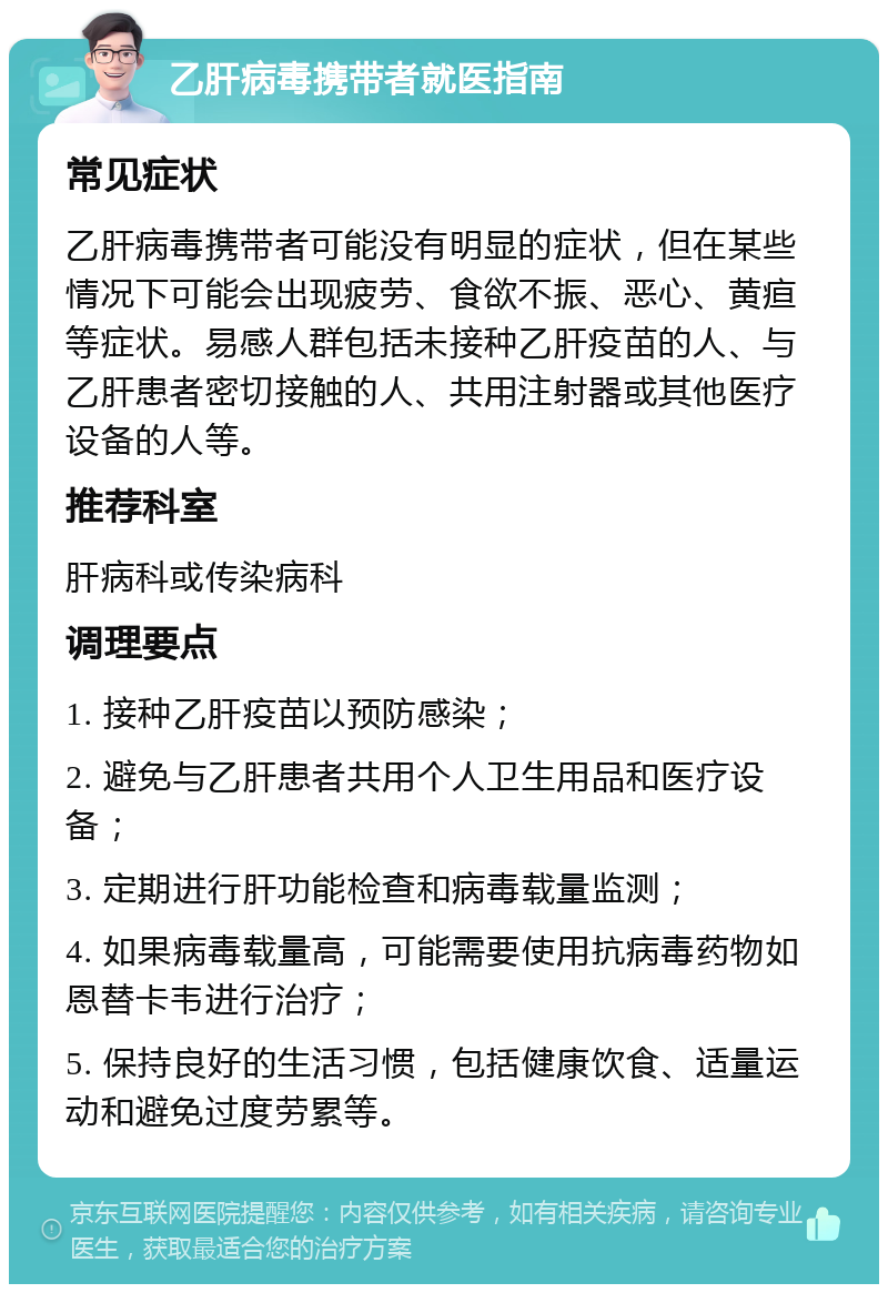 乙肝病毒携带者就医指南 常见症状 乙肝病毒携带者可能没有明显的症状，但在某些情况下可能会出现疲劳、食欲不振、恶心、黄疸等症状。易感人群包括未接种乙肝疫苗的人、与乙肝患者密切接触的人、共用注射器或其他医疗设备的人等。 推荐科室 肝病科或传染病科 调理要点 1. 接种乙肝疫苗以预防感染； 2. 避免与乙肝患者共用个人卫生用品和医疗设备； 3. 定期进行肝功能检查和病毒载量监测； 4. 如果病毒载量高，可能需要使用抗病毒药物如恩替卡韦进行治疗； 5. 保持良好的生活习惯，包括健康饮食、适量运动和避免过度劳累等。