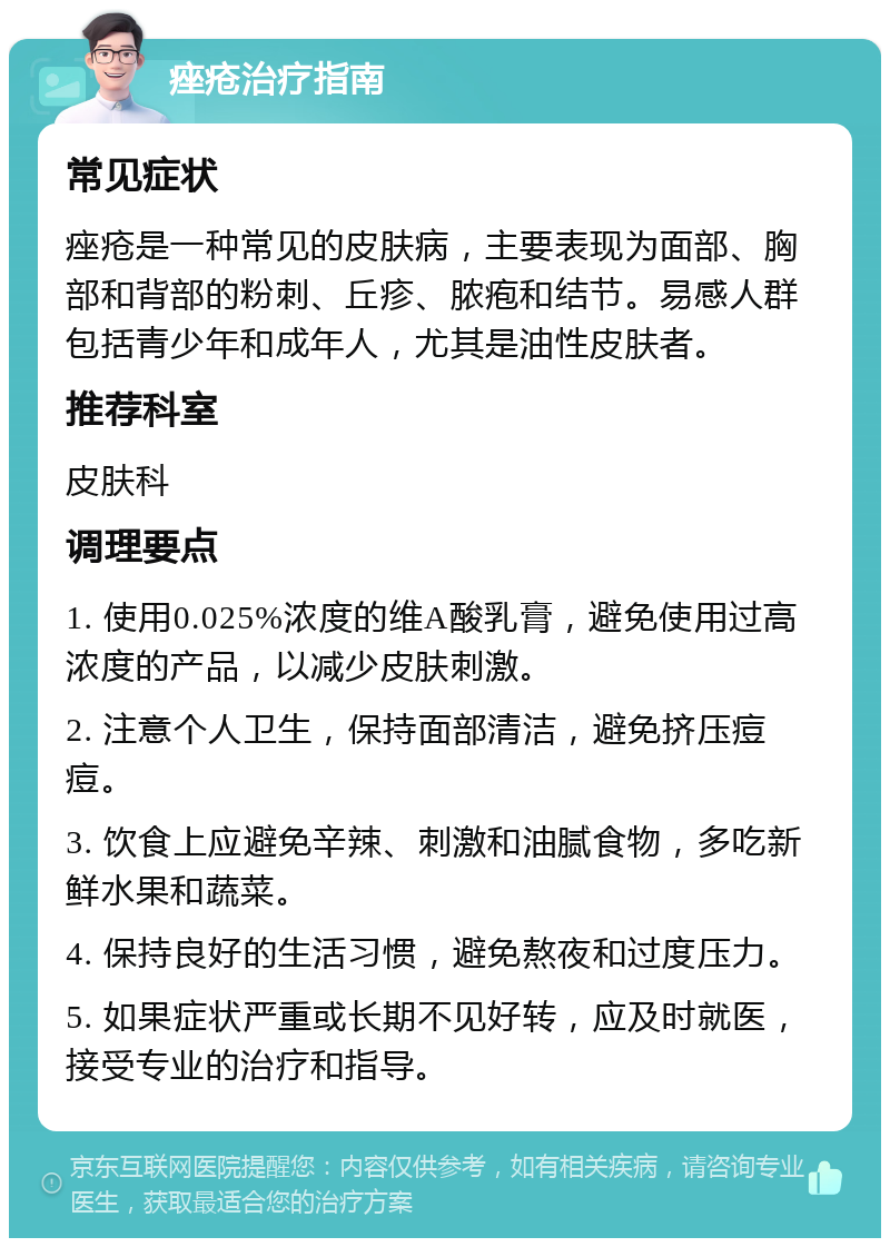 痤疮治疗指南 常见症状 痤疮是一种常见的皮肤病，主要表现为面部、胸部和背部的粉刺、丘疹、脓疱和结节。易感人群包括青少年和成年人，尤其是油性皮肤者。 推荐科室 皮肤科 调理要点 1. 使用0.025%浓度的维A酸乳膏，避免使用过高浓度的产品，以减少皮肤刺激。 2. 注意个人卫生，保持面部清洁，避免挤压痘痘。 3. 饮食上应避免辛辣、刺激和油腻食物，多吃新鲜水果和蔬菜。 4. 保持良好的生活习惯，避免熬夜和过度压力。 5. 如果症状严重或长期不见好转，应及时就医，接受专业的治疗和指导。