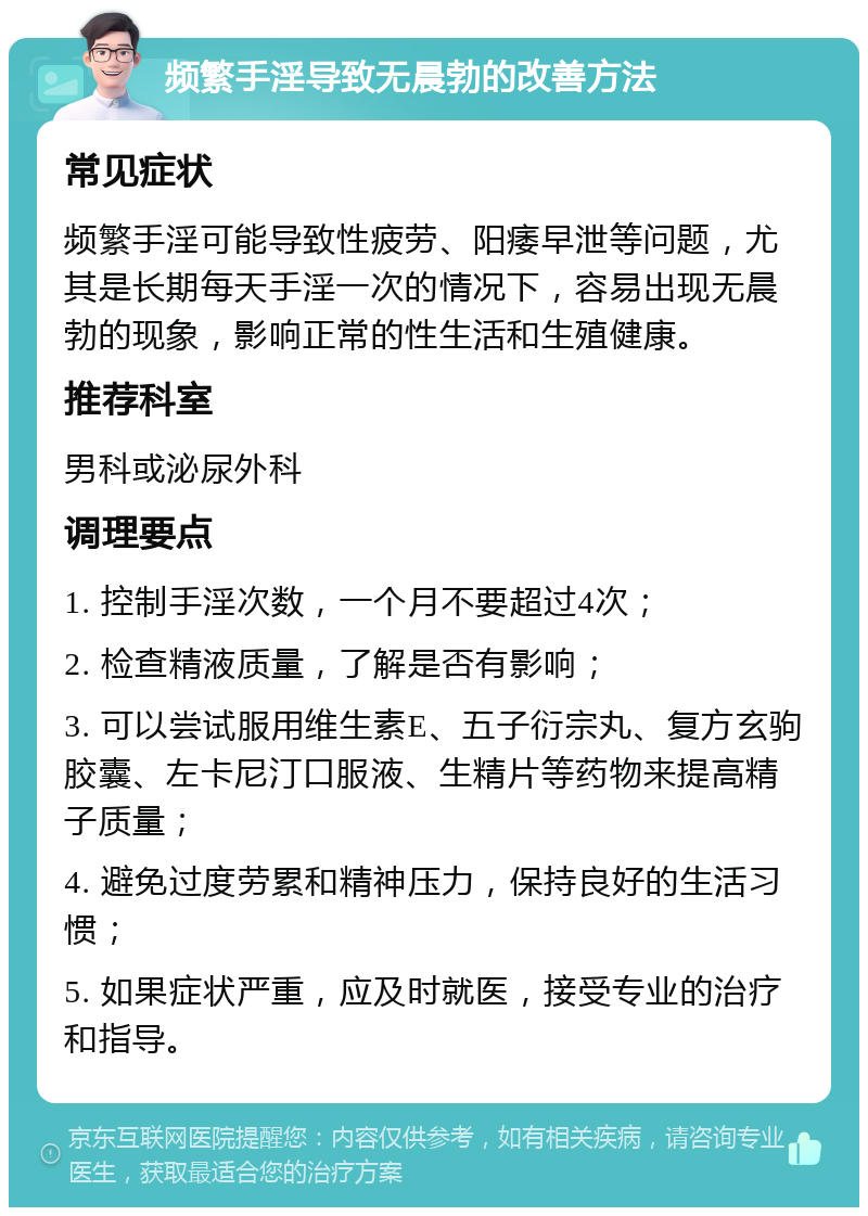 频繁手淫导致无晨勃的改善方法 常见症状 频繁手淫可能导致性疲劳、阳痿早泄等问题，尤其是长期每天手淫一次的情况下，容易出现无晨勃的现象，影响正常的性生活和生殖健康。 推荐科室 男科或泌尿外科 调理要点 1. 控制手淫次数，一个月不要超过4次； 2. 检查精液质量，了解是否有影响； 3. 可以尝试服用维生素E、五子衍宗丸、复方玄驹胶囊、左卡尼汀口服液、生精片等药物来提高精子质量； 4. 避免过度劳累和精神压力，保持良好的生活习惯； 5. 如果症状严重，应及时就医，接受专业的治疗和指导。