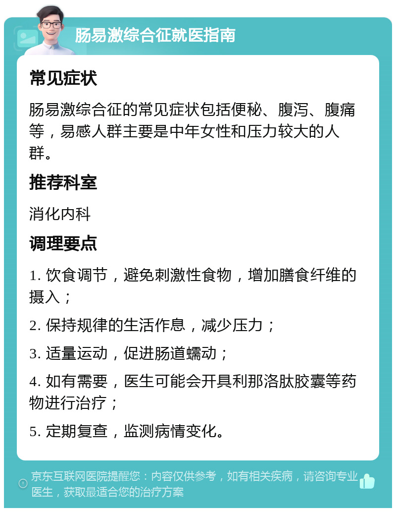 肠易激综合征就医指南 常见症状 肠易激综合征的常见症状包括便秘、腹泻、腹痛等，易感人群主要是中年女性和压力较大的人群。 推荐科室 消化内科 调理要点 1. 饮食调节，避免刺激性食物，增加膳食纤维的摄入； 2. 保持规律的生活作息，减少压力； 3. 适量运动，促进肠道蠕动； 4. 如有需要，医生可能会开具利那洛肽胶囊等药物进行治疗； 5. 定期复查，监测病情变化。