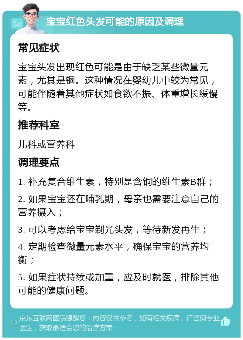 宝宝红色头发可能的原因及调理 常见症状 宝宝头发出现红色可能是由于缺乏某些微量元素，尤其是铜。这种情况在婴幼儿中较为常见，可能伴随着其他症状如食欲不振、体重增长缓慢等。 推荐科室 儿科或营养科 调理要点 1. 补充复合维生素，特别是含铜的维生素B群； 2. 如果宝宝还在哺乳期，母亲也需要注意自己的营养摄入； 3. 可以考虑给宝宝剃光头发，等待新发再生； 4. 定期检查微量元素水平，确保宝宝的营养均衡； 5. 如果症状持续或加重，应及时就医，排除其他可能的健康问题。