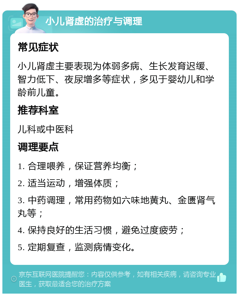 小儿肾虚的治疗与调理 常见症状 小儿肾虚主要表现为体弱多病、生长发育迟缓、智力低下、夜尿增多等症状，多见于婴幼儿和学龄前儿童。 推荐科室 儿科或中医科 调理要点 1. 合理喂养，保证营养均衡； 2. 适当运动，增强体质； 3. 中药调理，常用药物如六味地黄丸、金匮肾气丸等； 4. 保持良好的生活习惯，避免过度疲劳； 5. 定期复查，监测病情变化。