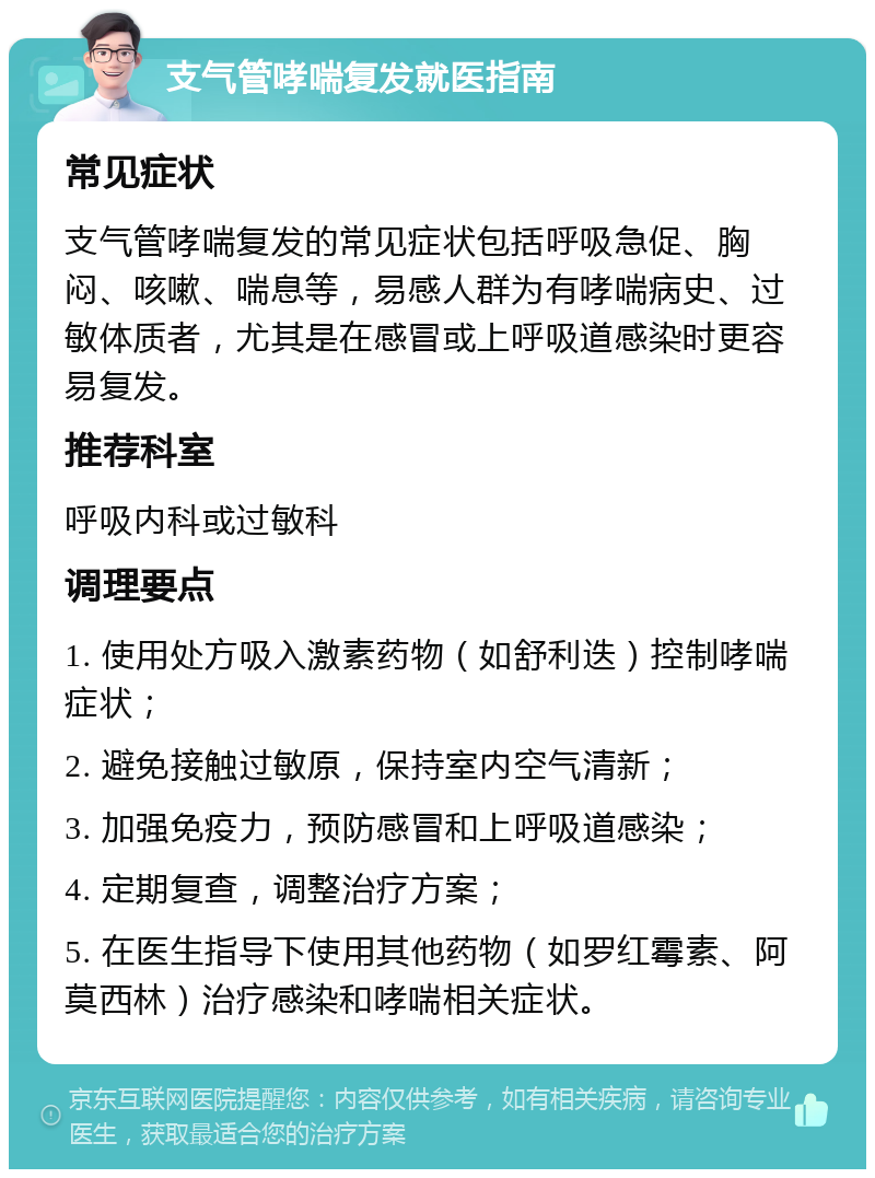 支气管哮喘复发就医指南 常见症状 支气管哮喘复发的常见症状包括呼吸急促、胸闷、咳嗽、喘息等，易感人群为有哮喘病史、过敏体质者，尤其是在感冒或上呼吸道感染时更容易复发。 推荐科室 呼吸内科或过敏科 调理要点 1. 使用处方吸入激素药物（如舒利迭）控制哮喘症状； 2. 避免接触过敏原，保持室内空气清新； 3. 加强免疫力，预防感冒和上呼吸道感染； 4. 定期复查，调整治疗方案； 5. 在医生指导下使用其他药物（如罗红霉素、阿莫西林）治疗感染和哮喘相关症状。