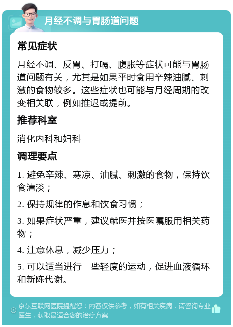 月经不调与胃肠道问题 常见症状 月经不调、反胃、打嗝、腹胀等症状可能与胃肠道问题有关，尤其是如果平时食用辛辣油腻、刺激的食物较多。这些症状也可能与月经周期的改变相关联，例如推迟或提前。 推荐科室 消化内科和妇科 调理要点 1. 避免辛辣、寒凉、油腻、刺激的食物，保持饮食清淡； 2. 保持规律的作息和饮食习惯； 3. 如果症状严重，建议就医并按医嘱服用相关药物； 4. 注意休息，减少压力； 5. 可以适当进行一些轻度的运动，促进血液循环和新陈代谢。