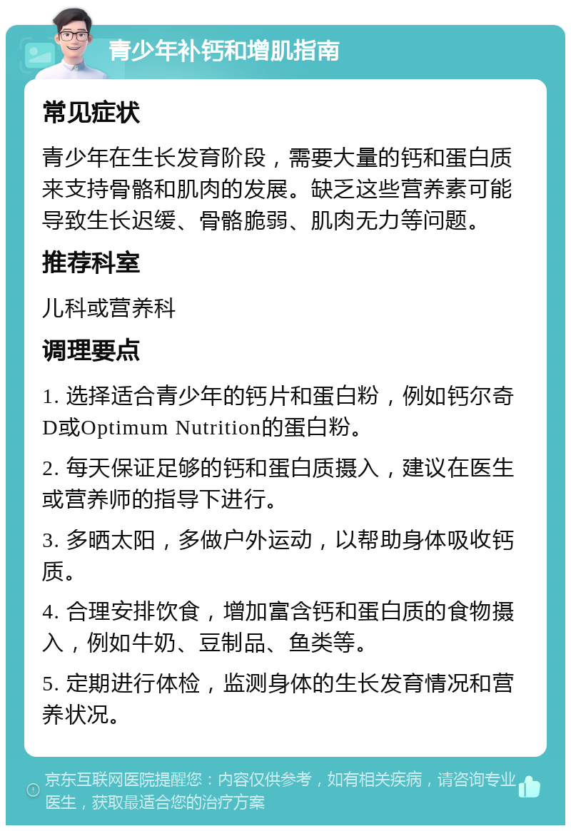 青少年补钙和增肌指南 常见症状 青少年在生长发育阶段，需要大量的钙和蛋白质来支持骨骼和肌肉的发展。缺乏这些营养素可能导致生长迟缓、骨骼脆弱、肌肉无力等问题。 推荐科室 儿科或营养科 调理要点 1. 选择适合青少年的钙片和蛋白粉，例如钙尔奇D或Optimum Nutrition的蛋白粉。 2. 每天保证足够的钙和蛋白质摄入，建议在医生或营养师的指导下进行。 3. 多晒太阳，多做户外运动，以帮助身体吸收钙质。 4. 合理安排饮食，增加富含钙和蛋白质的食物摄入，例如牛奶、豆制品、鱼类等。 5. 定期进行体检，监测身体的生长发育情况和营养状况。