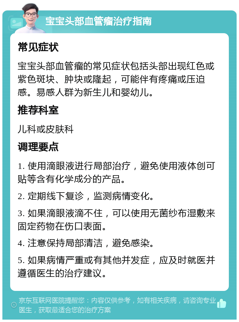 宝宝头部血管瘤治疗指南 常见症状 宝宝头部血管瘤的常见症状包括头部出现红色或紫色斑块、肿块或隆起，可能伴有疼痛或压迫感。易感人群为新生儿和婴幼儿。 推荐科室 儿科或皮肤科 调理要点 1. 使用滴眼液进行局部治疗，避免使用液体创可贴等含有化学成分的产品。 2. 定期线下复诊，监测病情变化。 3. 如果滴眼液滴不住，可以使用无菌纱布湿敷来固定药物在伤口表面。 4. 注意保持局部清洁，避免感染。 5. 如果病情严重或有其他并发症，应及时就医并遵循医生的治疗建议。