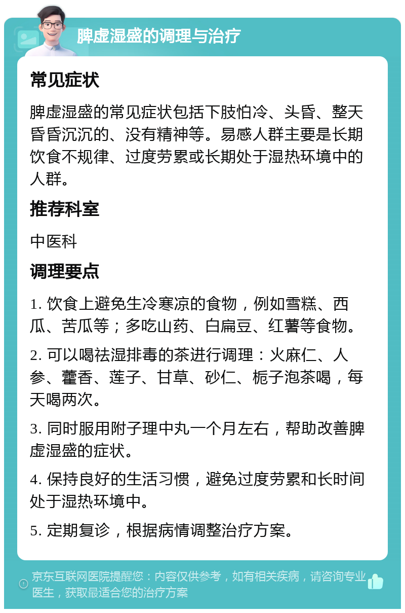 脾虚湿盛的调理与治疗 常见症状 脾虚湿盛的常见症状包括下肢怕冷、头昏、整天昏昏沉沉的、没有精神等。易感人群主要是长期饮食不规律、过度劳累或长期处于湿热环境中的人群。 推荐科室 中医科 调理要点 1. 饮食上避免生冷寒凉的食物，例如雪糕、西瓜、苦瓜等；多吃山药、白扁豆、红薯等食物。 2. 可以喝祛湿排毒的茶进行调理：火麻仁、人参、藿香、莲子、甘草、砂仁、栀子泡茶喝，每天喝两次。 3. 同时服用附子理中丸一个月左右，帮助改善脾虚湿盛的症状。 4. 保持良好的生活习惯，避免过度劳累和长时间处于湿热环境中。 5. 定期复诊，根据病情调整治疗方案。