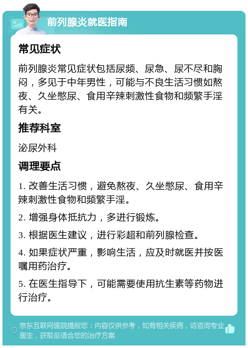 前列腺炎就医指南 常见症状 前列腺炎常见症状包括尿频、尿急、尿不尽和胸闷，多见于中年男性，可能与不良生活习惯如熬夜、久坐憋尿、食用辛辣刺激性食物和频繁手淫有关。 推荐科室 泌尿外科 调理要点 1. 改善生活习惯，避免熬夜、久坐憋尿、食用辛辣刺激性食物和频繁手淫。 2. 增强身体抵抗力，多进行锻炼。 3. 根据医生建议，进行彩超和前列腺检查。 4. 如果症状严重，影响生活，应及时就医并按医嘱用药治疗。 5. 在医生指导下，可能需要使用抗生素等药物进行治疗。