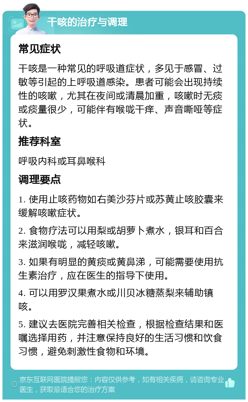 干咳的治疗与调理 常见症状 干咳是一种常见的呼吸道症状，多见于感冒、过敏等引起的上呼吸道感染。患者可能会出现持续性的咳嗽，尤其在夜间或清晨加重，咳嗽时无痰或痰量很少，可能伴有喉咙干痒、声音嘶哑等症状。 推荐科室 呼吸内科或耳鼻喉科 调理要点 1. 使用止咳药物如右美沙芬片或苏黄止咳胶囊来缓解咳嗽症状。 2. 食物疗法可以用梨或胡萝卜煮水，银耳和百合来滋润喉咙，减轻咳嗽。 3. 如果有明显的黄痰或黄鼻涕，可能需要使用抗生素治疗，应在医生的指导下使用。 4. 可以用罗汉果煮水或川贝冰糖蒸梨来辅助镇咳。 5. 建议去医院完善相关检查，根据检查结果和医嘱选择用药，并注意保持良好的生活习惯和饮食习惯，避免刺激性食物和环境。