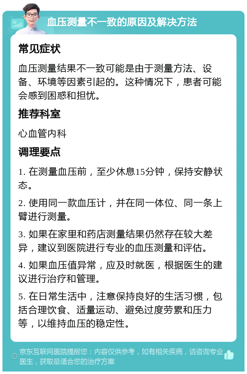 血压测量不一致的原因及解决方法 常见症状 血压测量结果不一致可能是由于测量方法、设备、环境等因素引起的。这种情况下，患者可能会感到困惑和担忧。 推荐科室 心血管内科 调理要点 1. 在测量血压前，至少休息15分钟，保持安静状态。 2. 使用同一款血压计，并在同一体位、同一条上臂进行测量。 3. 如果在家里和药店测量结果仍然存在较大差异，建议到医院进行专业的血压测量和评估。 4. 如果血压值异常，应及时就医，根据医生的建议进行治疗和管理。 5. 在日常生活中，注意保持良好的生活习惯，包括合理饮食、适量运动、避免过度劳累和压力等，以维持血压的稳定性。