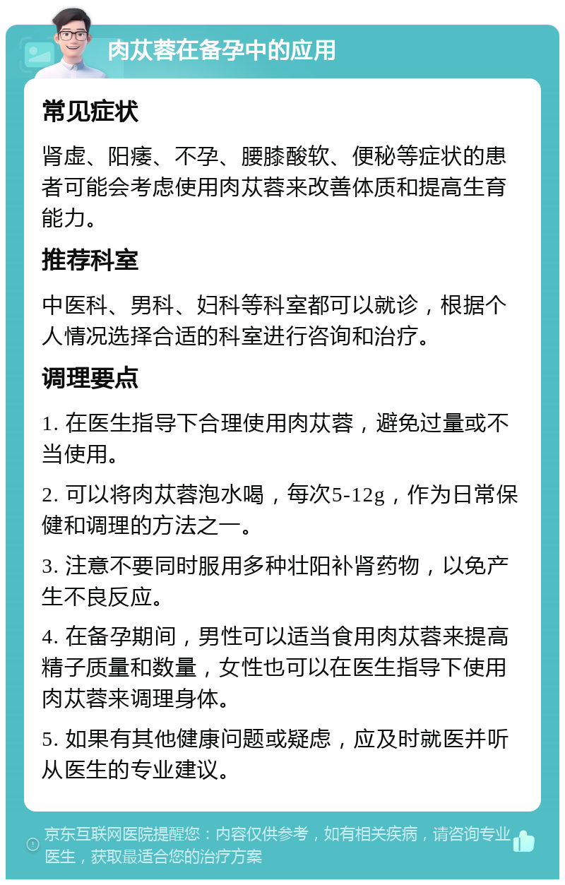 肉苁蓉在备孕中的应用 常见症状 肾虚、阳痿、不孕、腰膝酸软、便秘等症状的患者可能会考虑使用肉苁蓉来改善体质和提高生育能力。 推荐科室 中医科、男科、妇科等科室都可以就诊，根据个人情况选择合适的科室进行咨询和治疗。 调理要点 1. 在医生指导下合理使用肉苁蓉，避免过量或不当使用。 2. 可以将肉苁蓉泡水喝，每次5-12g，作为日常保健和调理的方法之一。 3. 注意不要同时服用多种壮阳补肾药物，以免产生不良反应。 4. 在备孕期间，男性可以适当食用肉苁蓉来提高精子质量和数量，女性也可以在医生指导下使用肉苁蓉来调理身体。 5. 如果有其他健康问题或疑虑，应及时就医并听从医生的专业建议。