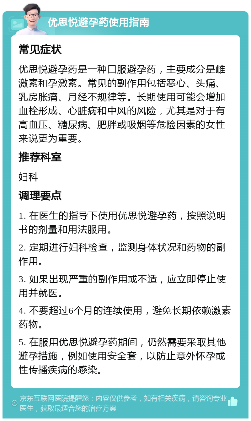 优思悦避孕药使用指南 常见症状 优思悦避孕药是一种口服避孕药，主要成分是雌激素和孕激素。常见的副作用包括恶心、头痛、乳房胀痛、月经不规律等。长期使用可能会增加血栓形成、心脏病和中风的风险，尤其是对于有高血压、糖尿病、肥胖或吸烟等危险因素的女性来说更为重要。 推荐科室 妇科 调理要点 1. 在医生的指导下使用优思悦避孕药，按照说明书的剂量和用法服用。 2. 定期进行妇科检查，监测身体状况和药物的副作用。 3. 如果出现严重的副作用或不适，应立即停止使用并就医。 4. 不要超过6个月的连续使用，避免长期依赖激素药物。 5. 在服用优思悦避孕药期间，仍然需要采取其他避孕措施，例如使用安全套，以防止意外怀孕或性传播疾病的感染。