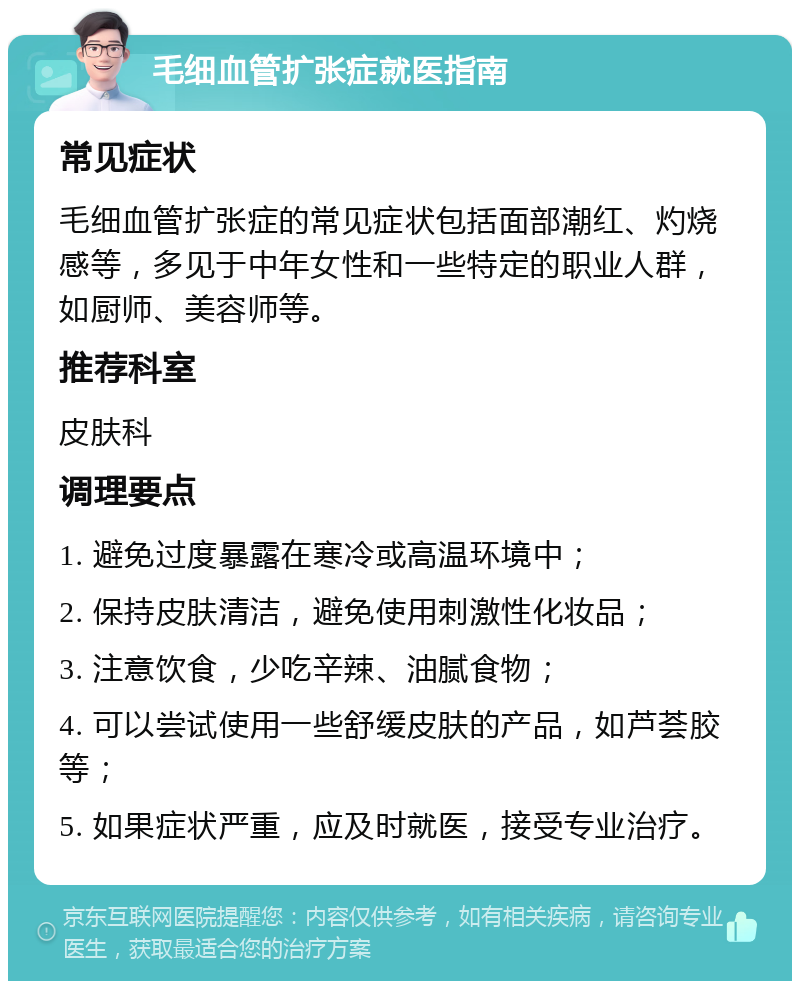 毛细血管扩张症就医指南 常见症状 毛细血管扩张症的常见症状包括面部潮红、灼烧感等，多见于中年女性和一些特定的职业人群，如厨师、美容师等。 推荐科室 皮肤科 调理要点 1. 避免过度暴露在寒冷或高温环境中； 2. 保持皮肤清洁，避免使用刺激性化妆品； 3. 注意饮食，少吃辛辣、油腻食物； 4. 可以尝试使用一些舒缓皮肤的产品，如芦荟胶等； 5. 如果症状严重，应及时就医，接受专业治疗。