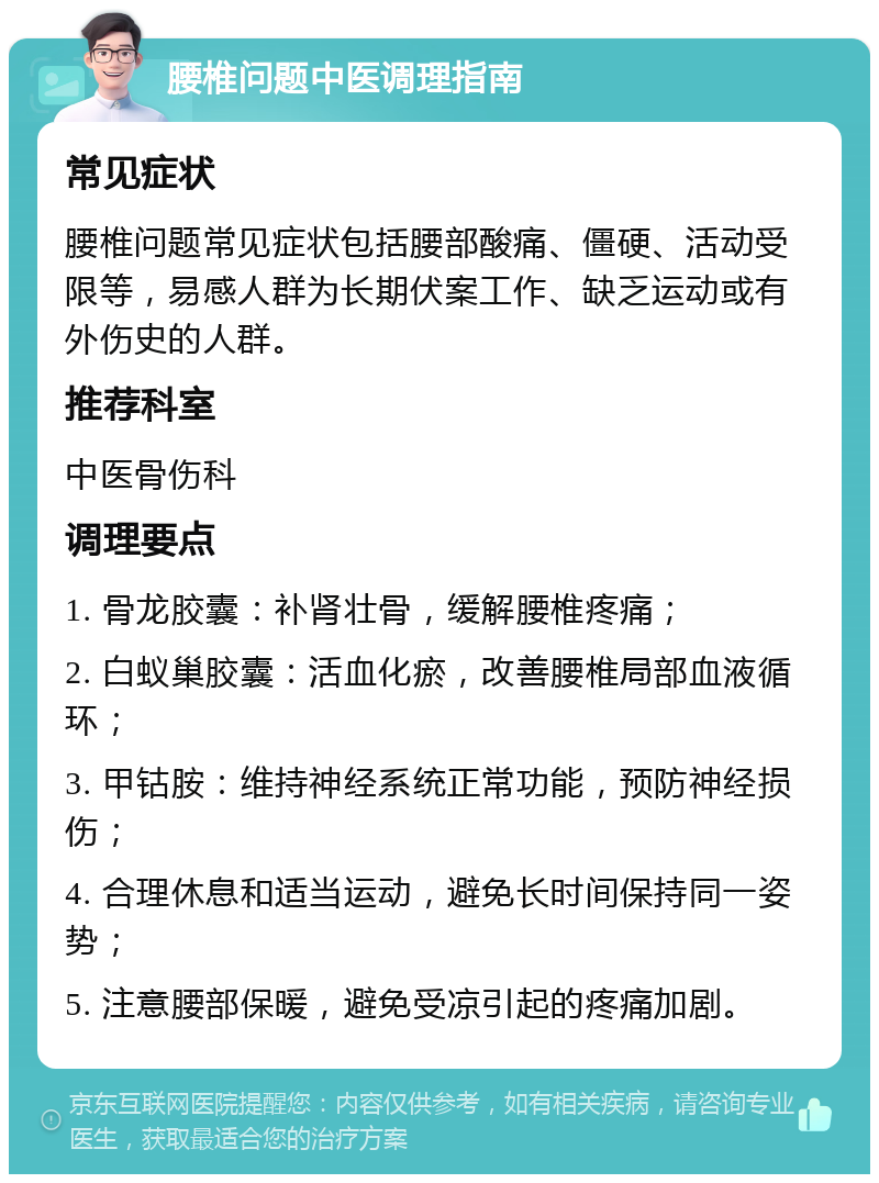 腰椎问题中医调理指南 常见症状 腰椎问题常见症状包括腰部酸痛、僵硬、活动受限等，易感人群为长期伏案工作、缺乏运动或有外伤史的人群。 推荐科室 中医骨伤科 调理要点 1. 骨龙胶囊：补肾壮骨，缓解腰椎疼痛； 2. 白蚁巢胶囊：活血化瘀，改善腰椎局部血液循环； 3. 甲钴胺：维持神经系统正常功能，预防神经损伤； 4. 合理休息和适当运动，避免长时间保持同一姿势； 5. 注意腰部保暖，避免受凉引起的疼痛加剧。