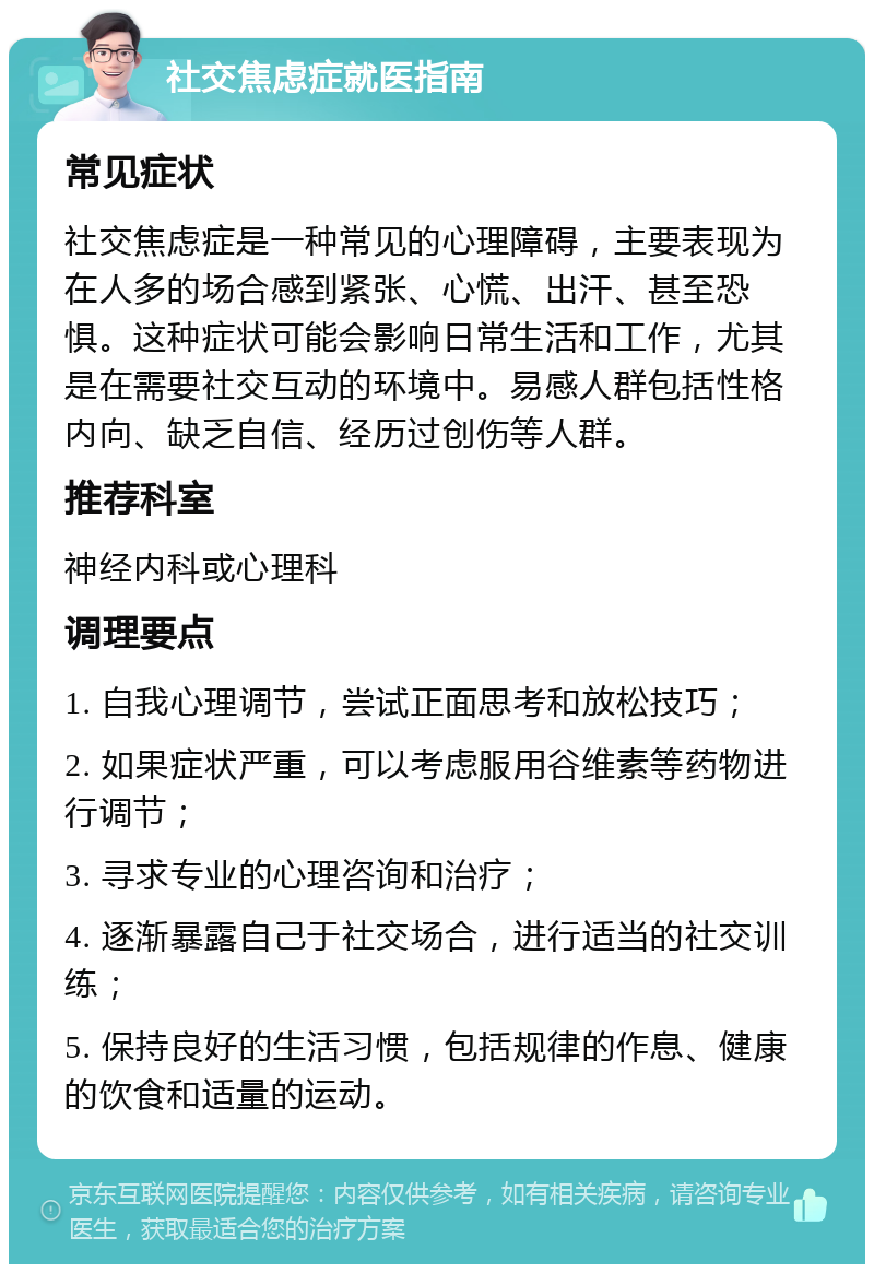 社交焦虑症就医指南 常见症状 社交焦虑症是一种常见的心理障碍，主要表现为在人多的场合感到紧张、心慌、出汗、甚至恐惧。这种症状可能会影响日常生活和工作，尤其是在需要社交互动的环境中。易感人群包括性格内向、缺乏自信、经历过创伤等人群。 推荐科室 神经内科或心理科 调理要点 1. 自我心理调节，尝试正面思考和放松技巧； 2. 如果症状严重，可以考虑服用谷维素等药物进行调节； 3. 寻求专业的心理咨询和治疗； 4. 逐渐暴露自己于社交场合，进行适当的社交训练； 5. 保持良好的生活习惯，包括规律的作息、健康的饮食和适量的运动。