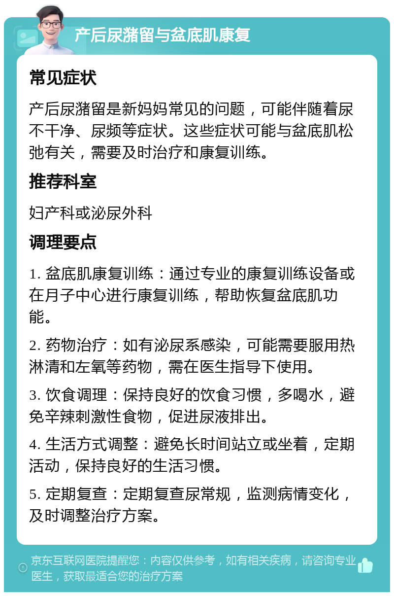 产后尿潴留与盆底肌康复 常见症状 产后尿潴留是新妈妈常见的问题，可能伴随着尿不干净、尿频等症状。这些症状可能与盆底肌松弛有关，需要及时治疗和康复训练。 推荐科室 妇产科或泌尿外科 调理要点 1. 盆底肌康复训练：通过专业的康复训练设备或在月子中心进行康复训练，帮助恢复盆底肌功能。 2. 药物治疗：如有泌尿系感染，可能需要服用热淋清和左氧等药物，需在医生指导下使用。 3. 饮食调理：保持良好的饮食习惯，多喝水，避免辛辣刺激性食物，促进尿液排出。 4. 生活方式调整：避免长时间站立或坐着，定期活动，保持良好的生活习惯。 5. 定期复查：定期复查尿常规，监测病情变化，及时调整治疗方案。