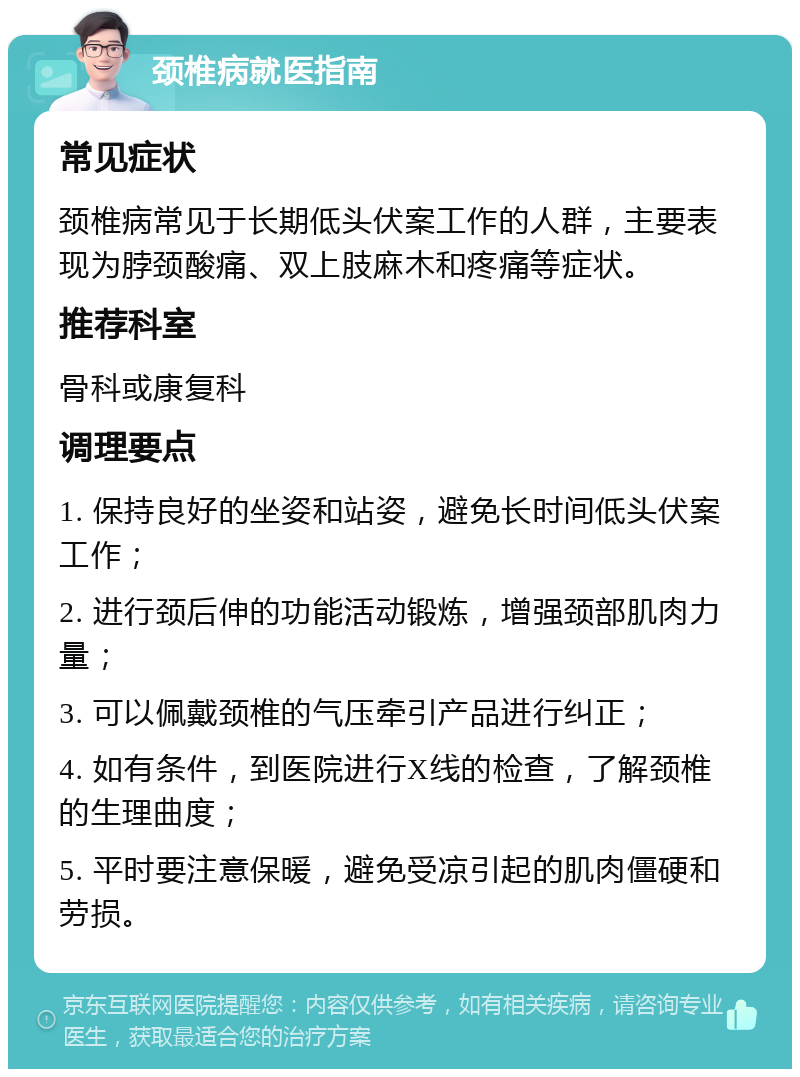 颈椎病就医指南 常见症状 颈椎病常见于长期低头伏案工作的人群，主要表现为脖颈酸痛、双上肢麻木和疼痛等症状。 推荐科室 骨科或康复科 调理要点 1. 保持良好的坐姿和站姿，避免长时间低头伏案工作； 2. 进行颈后伸的功能活动锻炼，增强颈部肌肉力量； 3. 可以佩戴颈椎的气压牵引产品进行纠正； 4. 如有条件，到医院进行X线的检查，了解颈椎的生理曲度； 5. 平时要注意保暖，避免受凉引起的肌肉僵硬和劳损。