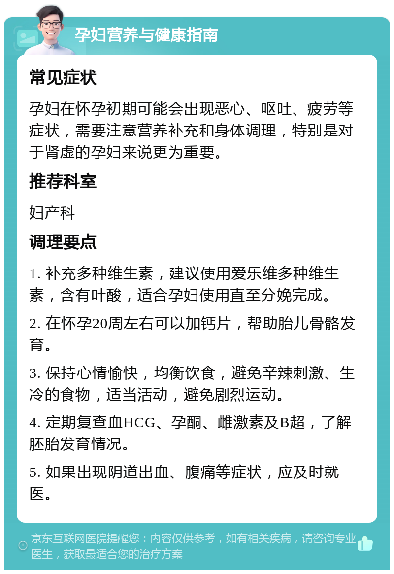 孕妇营养与健康指南 常见症状 孕妇在怀孕初期可能会出现恶心、呕吐、疲劳等症状，需要注意营养补充和身体调理，特别是对于肾虚的孕妇来说更为重要。 推荐科室 妇产科 调理要点 1. 补充多种维生素，建议使用爱乐维多种维生素，含有叶酸，适合孕妇使用直至分娩完成。 2. 在怀孕20周左右可以加钙片，帮助胎儿骨骼发育。 3. 保持心情愉快，均衡饮食，避免辛辣刺激、生冷的食物，适当活动，避免剧烈运动。 4. 定期复查血HCG、孕酮、雌激素及B超，了解胚胎发育情况。 5. 如果出现阴道出血、腹痛等症状，应及时就医。