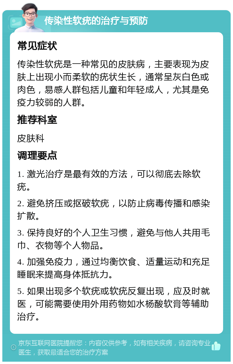 传染性软疣的治疗与预防 常见症状 传染性软疣是一种常见的皮肤病，主要表现为皮肤上出现小而柔软的疣状生长，通常呈灰白色或肉色，易感人群包括儿童和年轻成人，尤其是免疫力较弱的人群。 推荐科室 皮肤科 调理要点 1. 激光治疗是最有效的方法，可以彻底去除软疣。 2. 避免挤压或抠破软疣，以防止病毒传播和感染扩散。 3. 保持良好的个人卫生习惯，避免与他人共用毛巾、衣物等个人物品。 4. 加强免疫力，通过均衡饮食、适量运动和充足睡眠来提高身体抵抗力。 5. 如果出现多个软疣或软疣反复出现，应及时就医，可能需要使用外用药物如水杨酸软膏等辅助治疗。