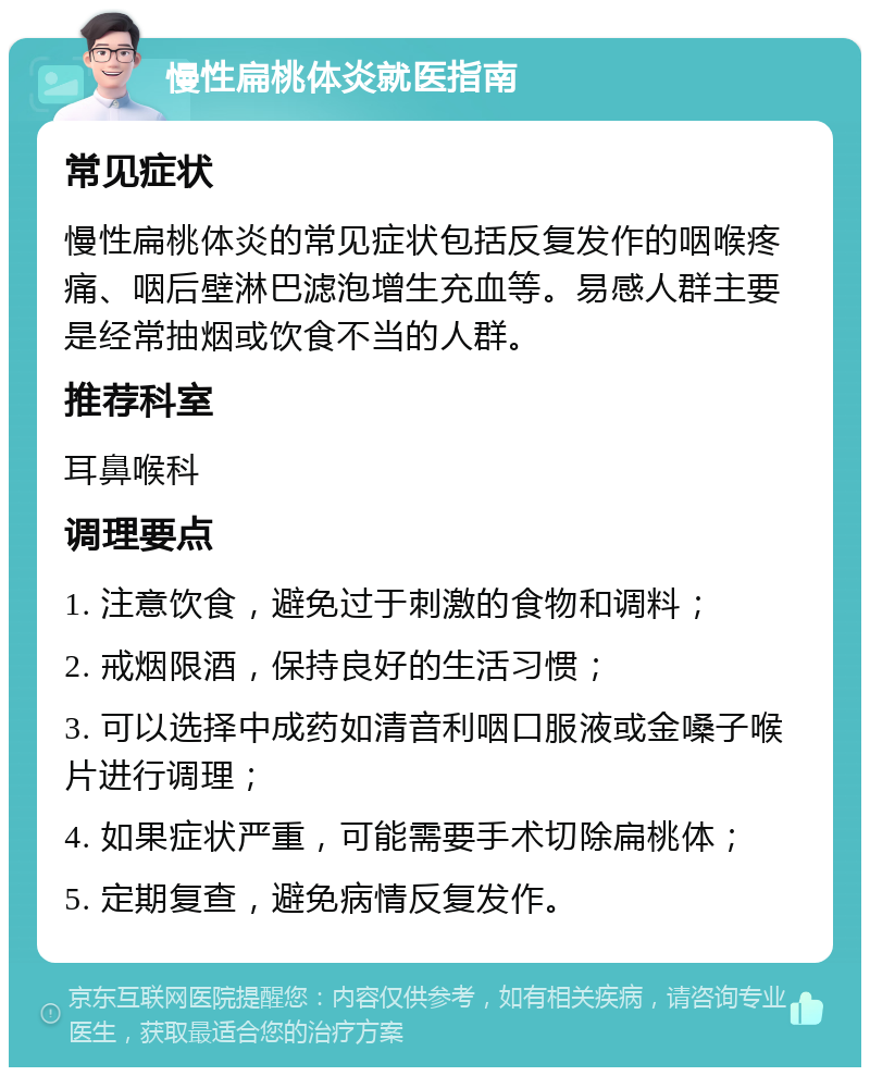 慢性扁桃体炎就医指南 常见症状 慢性扁桃体炎的常见症状包括反复发作的咽喉疼痛、咽后壁淋巴滤泡增生充血等。易感人群主要是经常抽烟或饮食不当的人群。 推荐科室 耳鼻喉科 调理要点 1. 注意饮食，避免过于刺激的食物和调料； 2. 戒烟限酒，保持良好的生活习惯； 3. 可以选择中成药如清音利咽口服液或金嗓子喉片进行调理； 4. 如果症状严重，可能需要手术切除扁桃体； 5. 定期复查，避免病情反复发作。