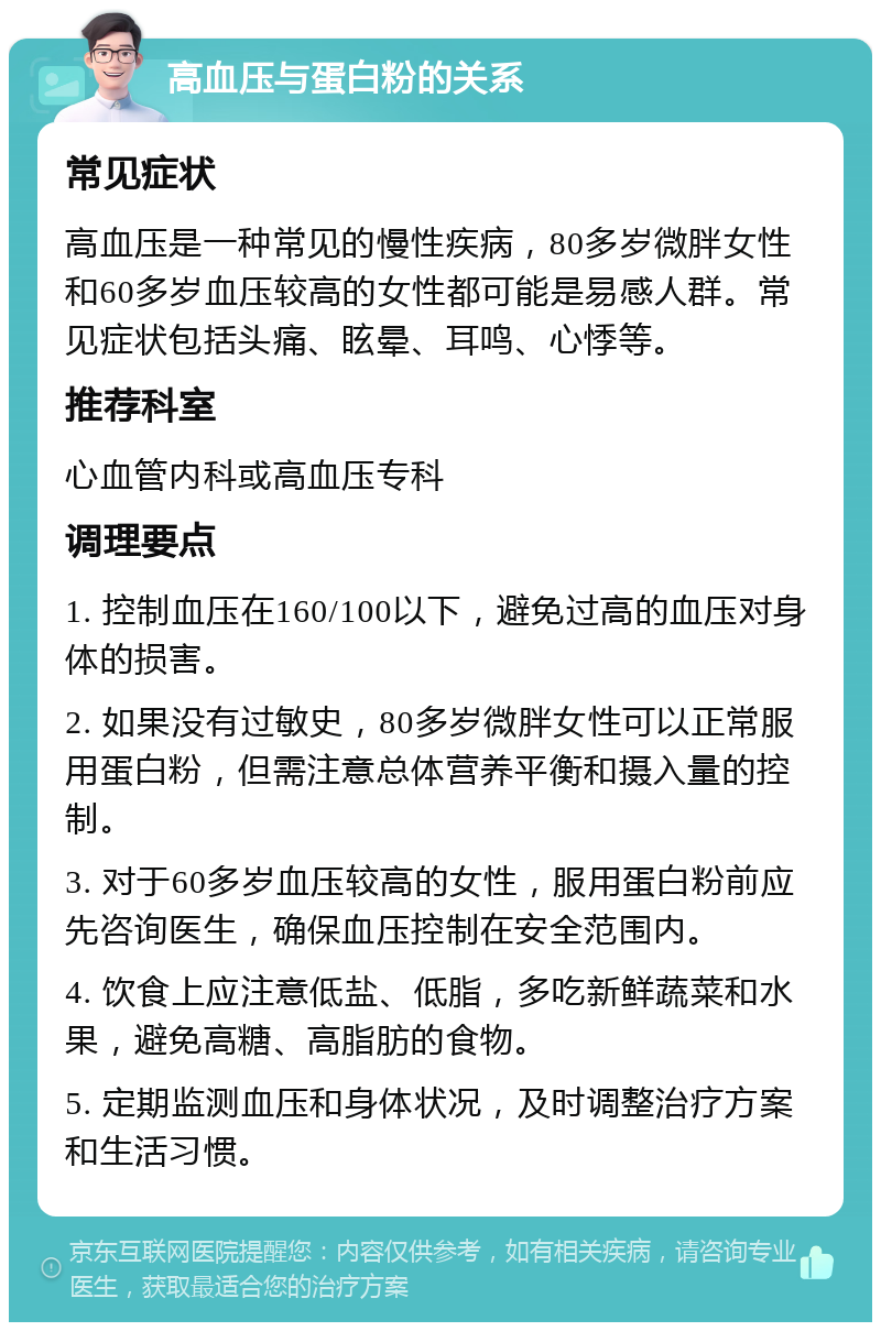 高血压与蛋白粉的关系 常见症状 高血压是一种常见的慢性疾病，80多岁微胖女性和60多岁血压较高的女性都可能是易感人群。常见症状包括头痛、眩晕、耳鸣、心悸等。 推荐科室 心血管内科或高血压专科 调理要点 1. 控制血压在160/100以下，避免过高的血压对身体的损害。 2. 如果没有过敏史，80多岁微胖女性可以正常服用蛋白粉，但需注意总体营养平衡和摄入量的控制。 3. 对于60多岁血压较高的女性，服用蛋白粉前应先咨询医生，确保血压控制在安全范围内。 4. 饮食上应注意低盐、低脂，多吃新鲜蔬菜和水果，避免高糖、高脂肪的食物。 5. 定期监测血压和身体状况，及时调整治疗方案和生活习惯。