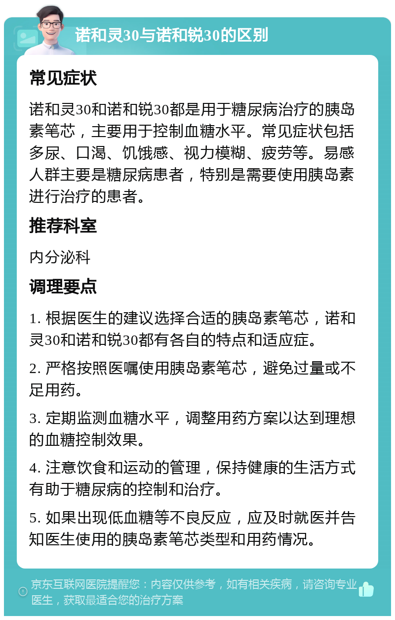 诺和灵30与诺和锐30的区别 常见症状 诺和灵30和诺和锐30都是用于糖尿病治疗的胰岛素笔芯，主要用于控制血糖水平。常见症状包括多尿、口渴、饥饿感、视力模糊、疲劳等。易感人群主要是糖尿病患者，特别是需要使用胰岛素进行治疗的患者。 推荐科室 内分泌科 调理要点 1. 根据医生的建议选择合适的胰岛素笔芯，诺和灵30和诺和锐30都有各自的特点和适应症。 2. 严格按照医嘱使用胰岛素笔芯，避免过量或不足用药。 3. 定期监测血糖水平，调整用药方案以达到理想的血糖控制效果。 4. 注意饮食和运动的管理，保持健康的生活方式有助于糖尿病的控制和治疗。 5. 如果出现低血糖等不良反应，应及时就医并告知医生使用的胰岛素笔芯类型和用药情况。