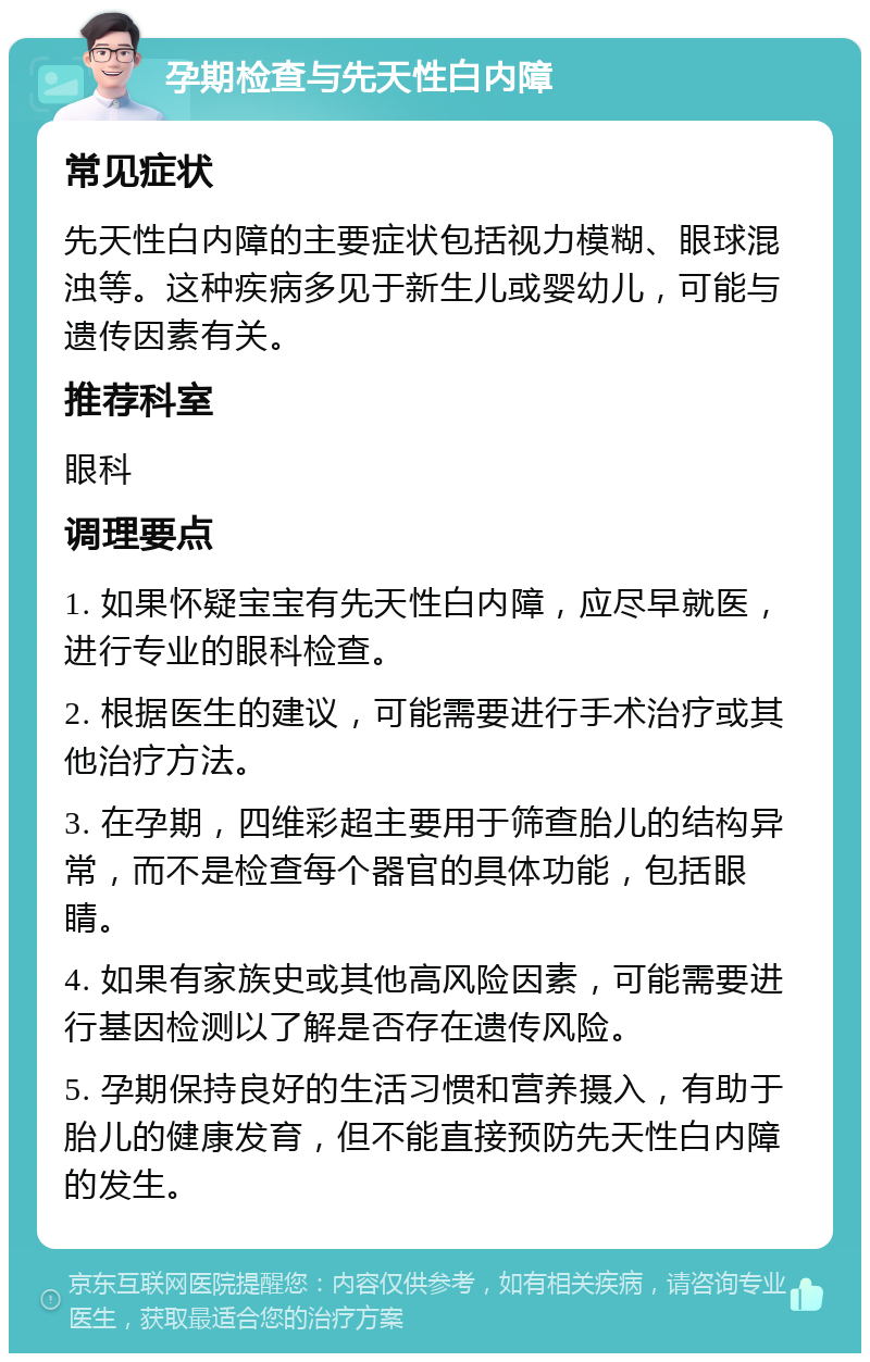 孕期检查与先天性白内障 常见症状 先天性白内障的主要症状包括视力模糊、眼球混浊等。这种疾病多见于新生儿或婴幼儿，可能与遗传因素有关。 推荐科室 眼科 调理要点 1. 如果怀疑宝宝有先天性白内障，应尽早就医，进行专业的眼科检查。 2. 根据医生的建议，可能需要进行手术治疗或其他治疗方法。 3. 在孕期，四维彩超主要用于筛查胎儿的结构异常，而不是检查每个器官的具体功能，包括眼睛。 4. 如果有家族史或其他高风险因素，可能需要进行基因检测以了解是否存在遗传风险。 5. 孕期保持良好的生活习惯和营养摄入，有助于胎儿的健康发育，但不能直接预防先天性白内障的发生。