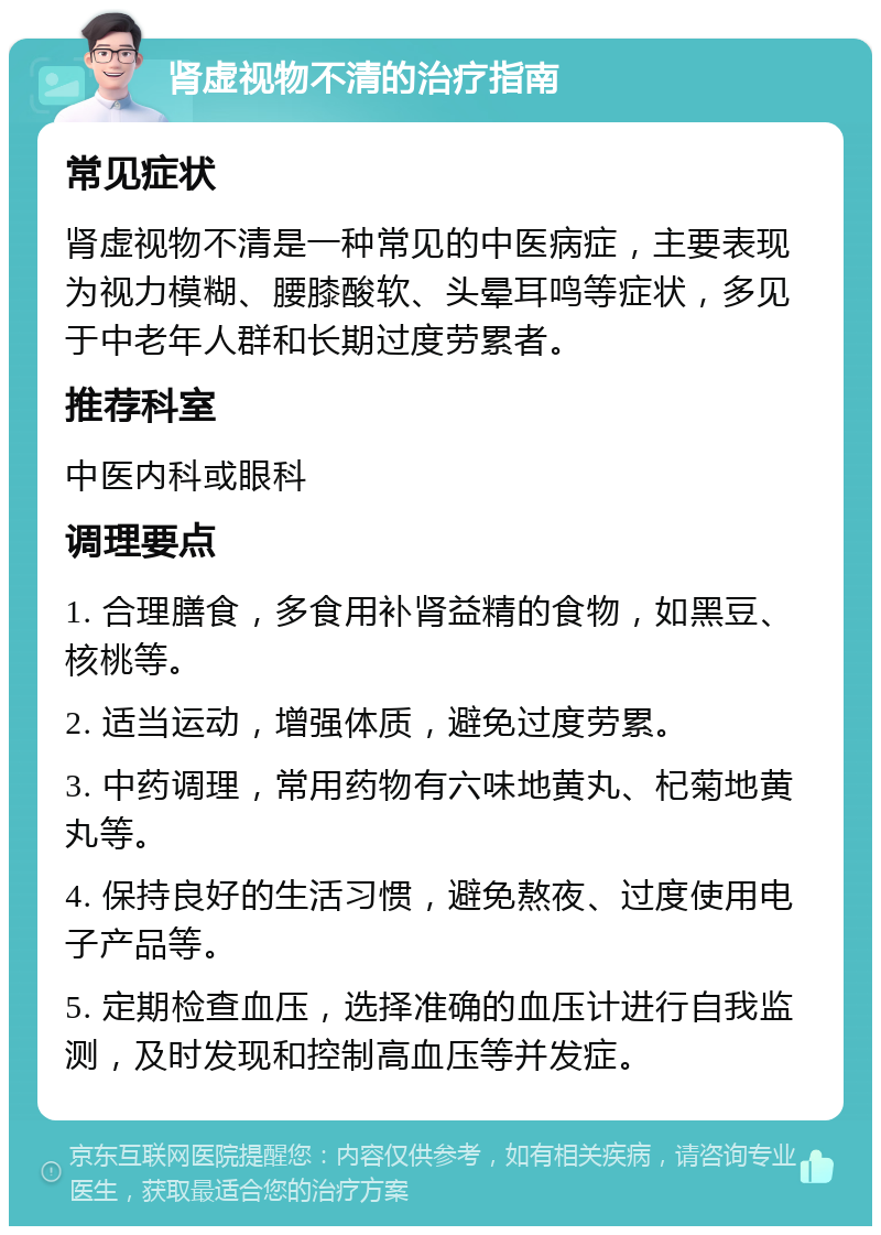 肾虚视物不清的治疗指南 常见症状 肾虚视物不清是一种常见的中医病症，主要表现为视力模糊、腰膝酸软、头晕耳鸣等症状，多见于中老年人群和长期过度劳累者。 推荐科室 中医内科或眼科 调理要点 1. 合理膳食，多食用补肾益精的食物，如黑豆、核桃等。 2. 适当运动，增强体质，避免过度劳累。 3. 中药调理，常用药物有六味地黄丸、杞菊地黄丸等。 4. 保持良好的生活习惯，避免熬夜、过度使用电子产品等。 5. 定期检查血压，选择准确的血压计进行自我监测，及时发现和控制高血压等并发症。