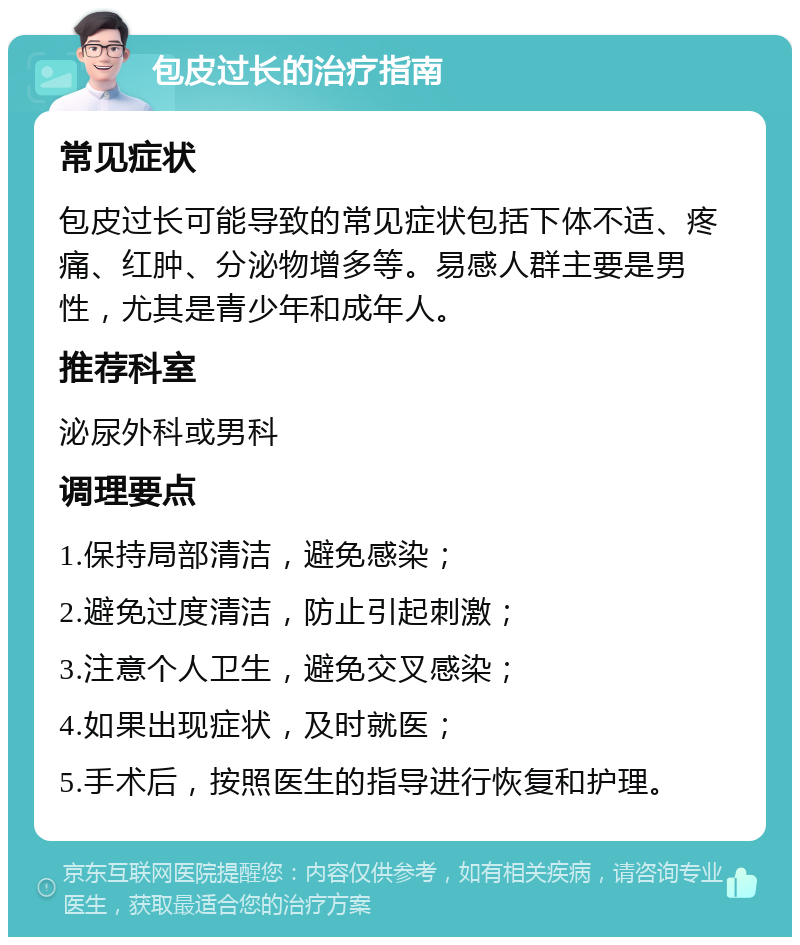 包皮过长的治疗指南 常见症状 包皮过长可能导致的常见症状包括下体不适、疼痛、红肿、分泌物增多等。易感人群主要是男性，尤其是青少年和成年人。 推荐科室 泌尿外科或男科 调理要点 1.保持局部清洁，避免感染； 2.避免过度清洁，防止引起刺激； 3.注意个人卫生，避免交叉感染； 4.如果出现症状，及时就医； 5.手术后，按照医生的指导进行恢复和护理。