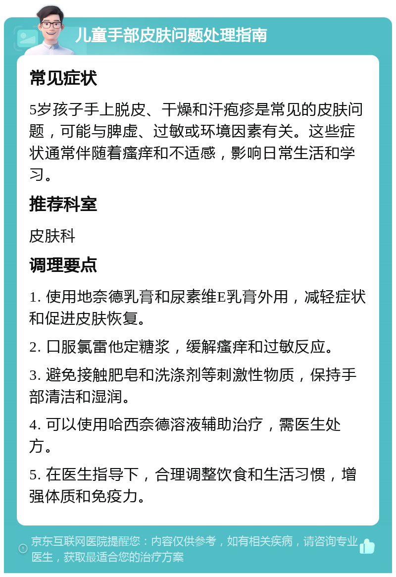 儿童手部皮肤问题处理指南 常见症状 5岁孩子手上脱皮、干燥和汗疱疹是常见的皮肤问题，可能与脾虚、过敏或环境因素有关。这些症状通常伴随着瘙痒和不适感，影响日常生活和学习。 推荐科室 皮肤科 调理要点 1. 使用地奈德乳膏和尿素维E乳膏外用，减轻症状和促进皮肤恢复。 2. 口服氯雷他定糖浆，缓解瘙痒和过敏反应。 3. 避免接触肥皂和洗涤剂等刺激性物质，保持手部清洁和湿润。 4. 可以使用哈西奈德溶液辅助治疗，需医生处方。 5. 在医生指导下，合理调整饮食和生活习惯，增强体质和免疫力。