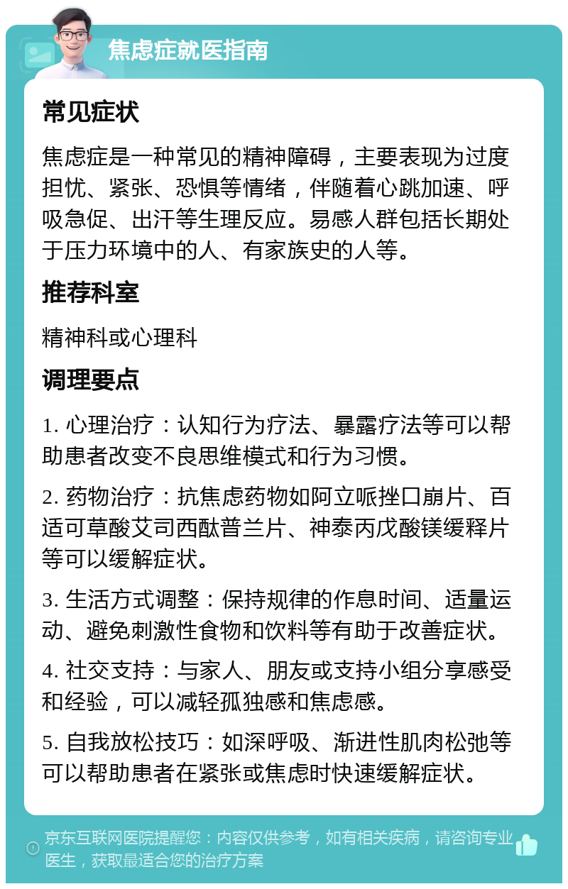 焦虑症就医指南 常见症状 焦虑症是一种常见的精神障碍，主要表现为过度担忧、紧张、恐惧等情绪，伴随着心跳加速、呼吸急促、出汗等生理反应。易感人群包括长期处于压力环境中的人、有家族史的人等。 推荐科室 精神科或心理科 调理要点 1. 心理治疗：认知行为疗法、暴露疗法等可以帮助患者改变不良思维模式和行为习惯。 2. 药物治疗：抗焦虑药物如阿立哌挫口崩片、百适可草酸艾司西酞普兰片、神泰丙戊酸镁缓释片等可以缓解症状。 3. 生活方式调整：保持规律的作息时间、适量运动、避免刺激性食物和饮料等有助于改善症状。 4. 社交支持：与家人、朋友或支持小组分享感受和经验，可以减轻孤独感和焦虑感。 5. 自我放松技巧：如深呼吸、渐进性肌肉松弛等可以帮助患者在紧张或焦虑时快速缓解症状。