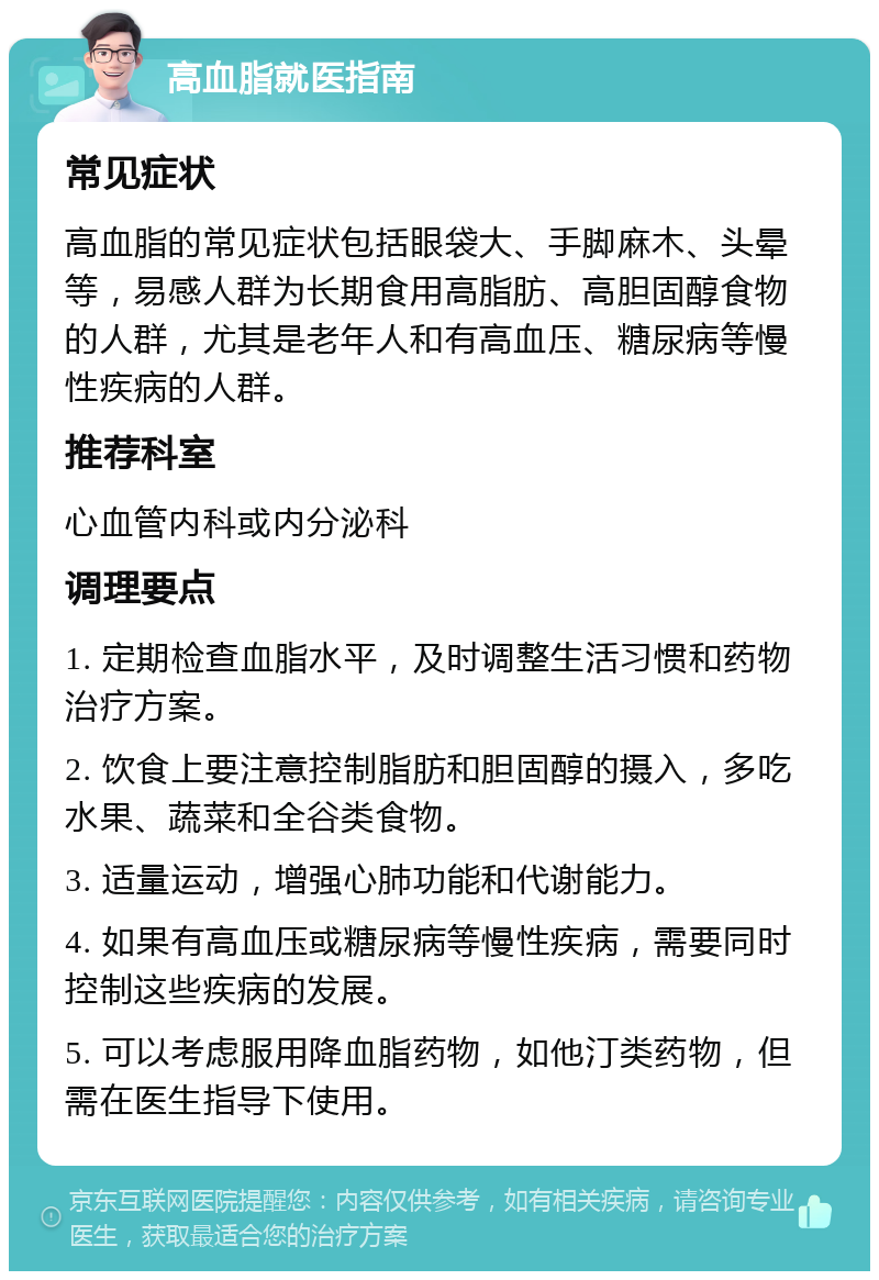 高血脂就医指南 常见症状 高血脂的常见症状包括眼袋大、手脚麻木、头晕等，易感人群为长期食用高脂肪、高胆固醇食物的人群，尤其是老年人和有高血压、糖尿病等慢性疾病的人群。 推荐科室 心血管内科或内分泌科 调理要点 1. 定期检查血脂水平，及时调整生活习惯和药物治疗方案。 2. 饮食上要注意控制脂肪和胆固醇的摄入，多吃水果、蔬菜和全谷类食物。 3. 适量运动，增强心肺功能和代谢能力。 4. 如果有高血压或糖尿病等慢性疾病，需要同时控制这些疾病的发展。 5. 可以考虑服用降血脂药物，如他汀类药物，但需在医生指导下使用。