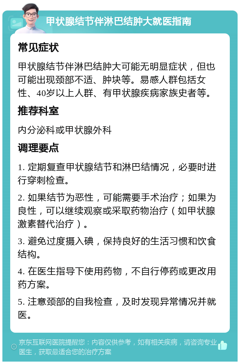 甲状腺结节伴淋巴结肿大就医指南 常见症状 甲状腺结节伴淋巴结肿大可能无明显症状，但也可能出现颈部不适、肿块等。易感人群包括女性、40岁以上人群、有甲状腺疾病家族史者等。 推荐科室 内分泌科或甲状腺外科 调理要点 1. 定期复查甲状腺结节和淋巴结情况，必要时进行穿刺检查。 2. 如果结节为恶性，可能需要手术治疗；如果为良性，可以继续观察或采取药物治疗（如甲状腺激素替代治疗）。 3. 避免过度摄入碘，保持良好的生活习惯和饮食结构。 4. 在医生指导下使用药物，不自行停药或更改用药方案。 5. 注意颈部的自我检查，及时发现异常情况并就医。